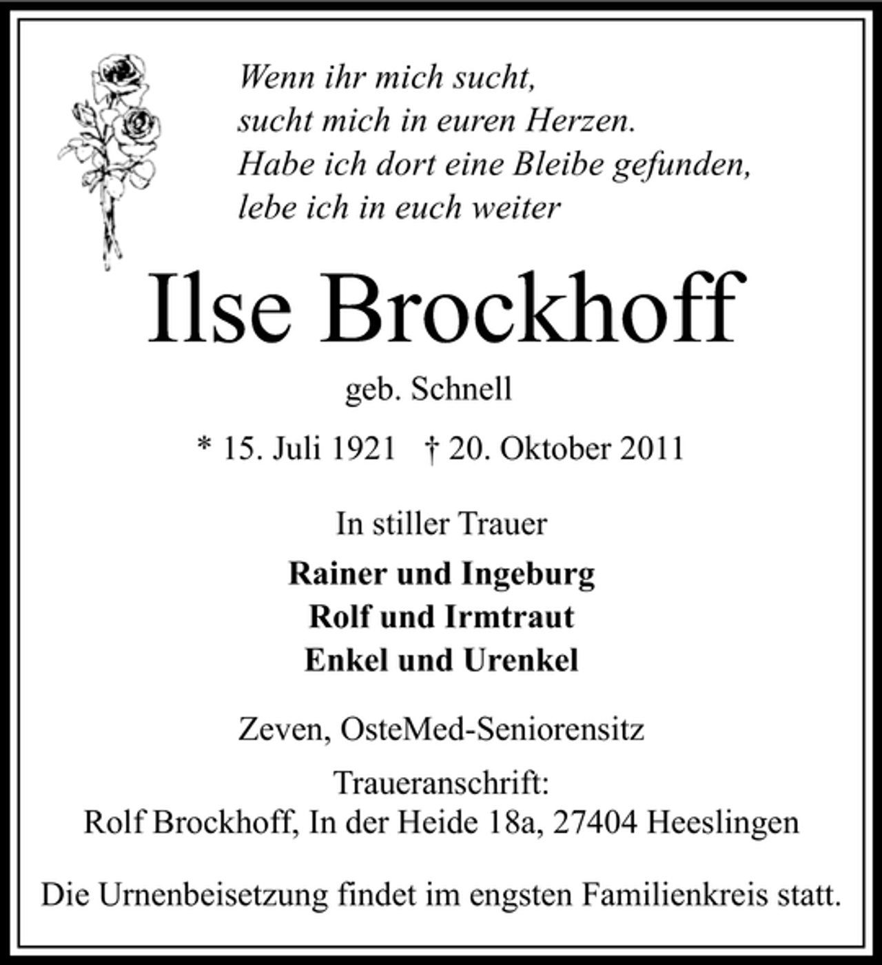 <p>Wenn ihr mich sucht,<br />sucht mich in euren Herzen.<br />Habe ich dort eine Bleibe gefunden,<br />lebe ich in euch weiter</p><p>Ilse Brockhoff<br />geb. Schnell<br />* 15. Juli 1921 † 20. Oktober 2011<br />In stiller Trauer<br />Rainer und Ingeburg<br />Rolf und Irmtraut<br />Enkel und Urenkel<br />Zeven, OsteMed-Seniorensitz<br />Traueranschrift:<br />Rolf Brockhoff, In der Heide 18a, 27404 Heeslingen<br />Die Urnenbeisetzung findet im engsten Familienkreis statt.</p>
