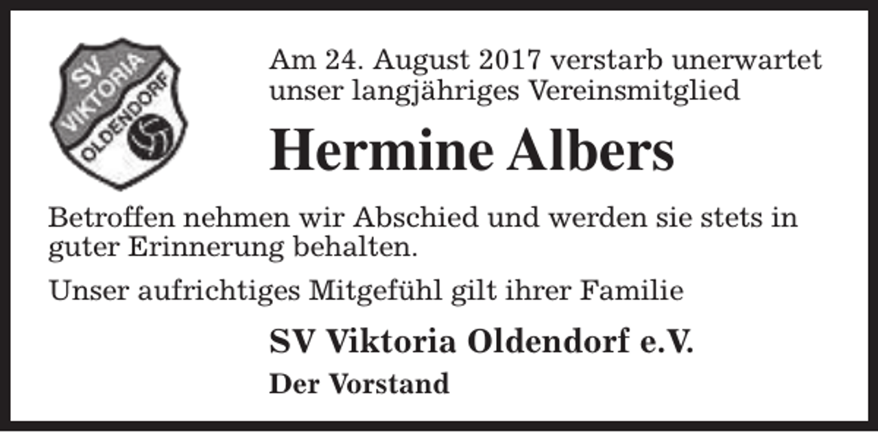 <p>Am 24. August 2017 verstarb unerwartet<br />unser langjähriges Vereinsmitglied</p><p>Hermine Albers<br />Betroffen nehmen wir Abschied und werden sie stets in<br />guter Erinnerung behalten.<br />Unser aufrichtiges Mitgefühl gilt ihrer Familie</p><p>SV Viktoria Oldendorf e.V.<br />Der Vorstand</p>