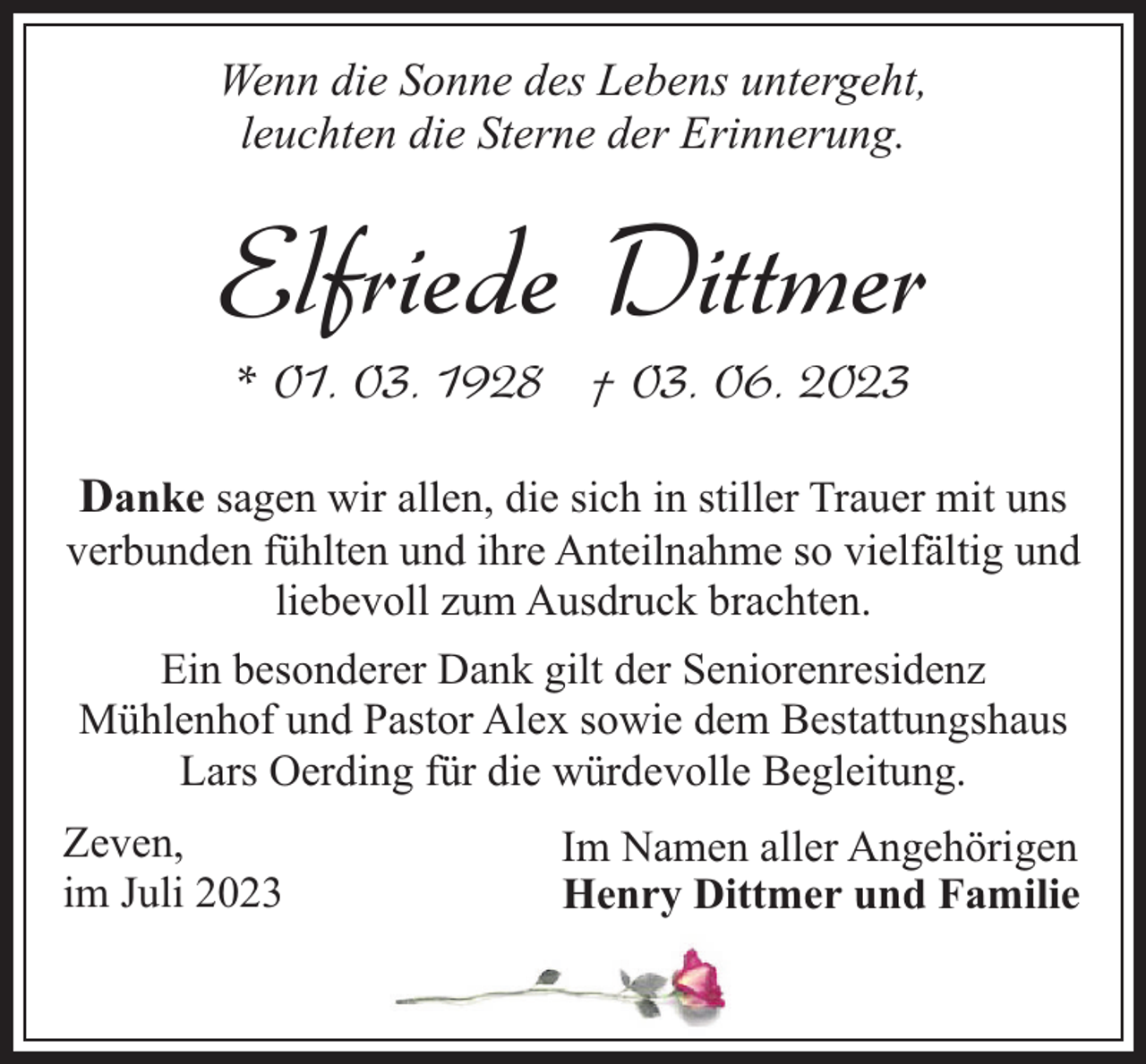 <p>Wenn die Sonne des Lebens untergeht,<br />leuchten die Sterne der Erinnerung.</p><p>Elfriede Dittmer<br />* 01. 03. 1928 † 03. 06. 2023</p><p>Danke sagen wir allen, die sich in stiller Trauer mit uns<br />verbunden fühlten und ihre Anteilnahme so vielfältig und<br />liebevoll zum Ausdruck brachten.<br />Ein besonderer Dank gilt der Seniorenresidenz<br />Mühlenhof und Pastor Alex sowie dem Bestattungshaus<br />Lars Oerding für die würdevolle Begleitung.<br />Zeven,<br />im Juli 2023</p><p>Im Namen aller Angehörigen<br />Henry Dittmer und Familie</p>