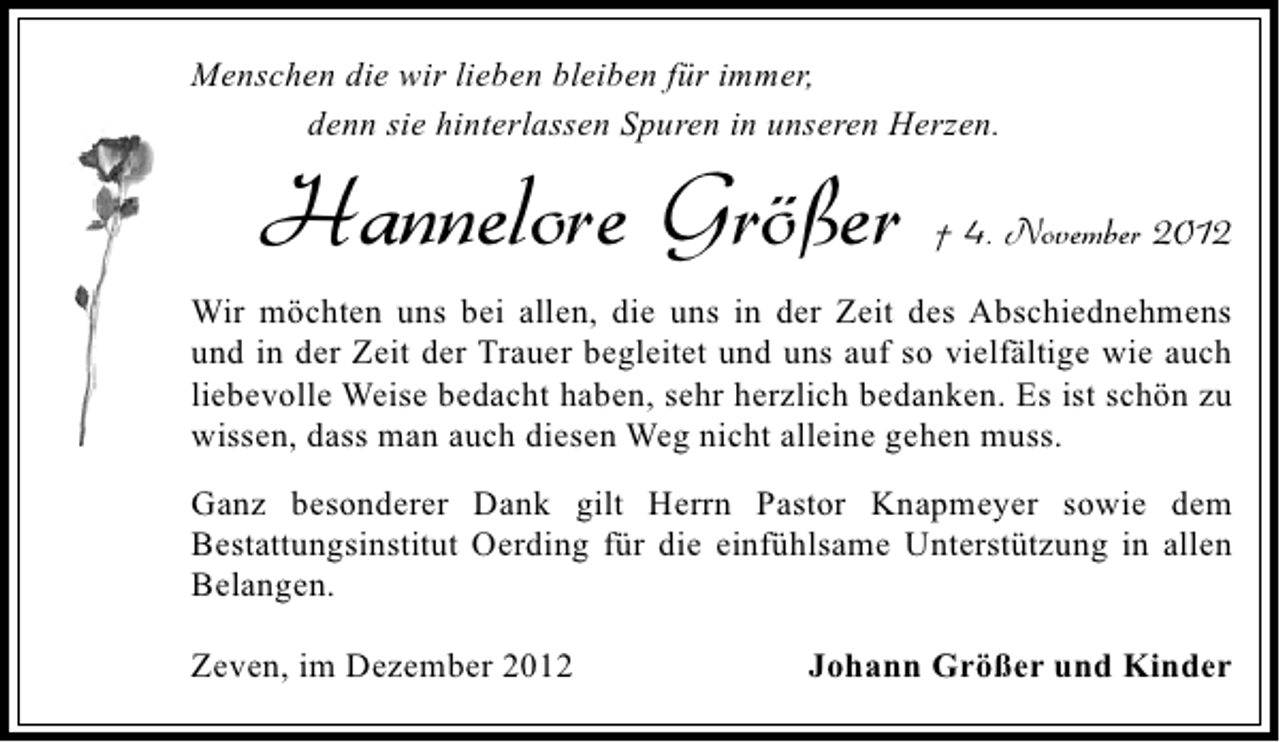 <p>Menschen die wir lieben bleiben für immer,<br />denn sie hinterlassen Spuren in unseren Herzen.</p><p>Hannelore Größer</p><p>† 4. November 2012</p><p>Wir möchten uns bei allen, die uns in der Zeit des Abschiednehmens<br />und in der Zeit der Trauer begleitet und uns auf so vielfältige wie auch<br />liebevolle Weise bedacht haben, sehr herzlich bedanken. Es ist schön zu<br />wissen, dass man auch diesen Weg nicht alleine gehen muss.<br />Ganz besonderer Dank gilt Herrn Pastor Knapmeyer sowie dem<br />Bestattungsinstitut Oerding für die einfühlsame Unterstützung in allen<br />Belangen.<br />Zeven, im Dezember 2012</p><p>Johann Größer und Kinder</p>
