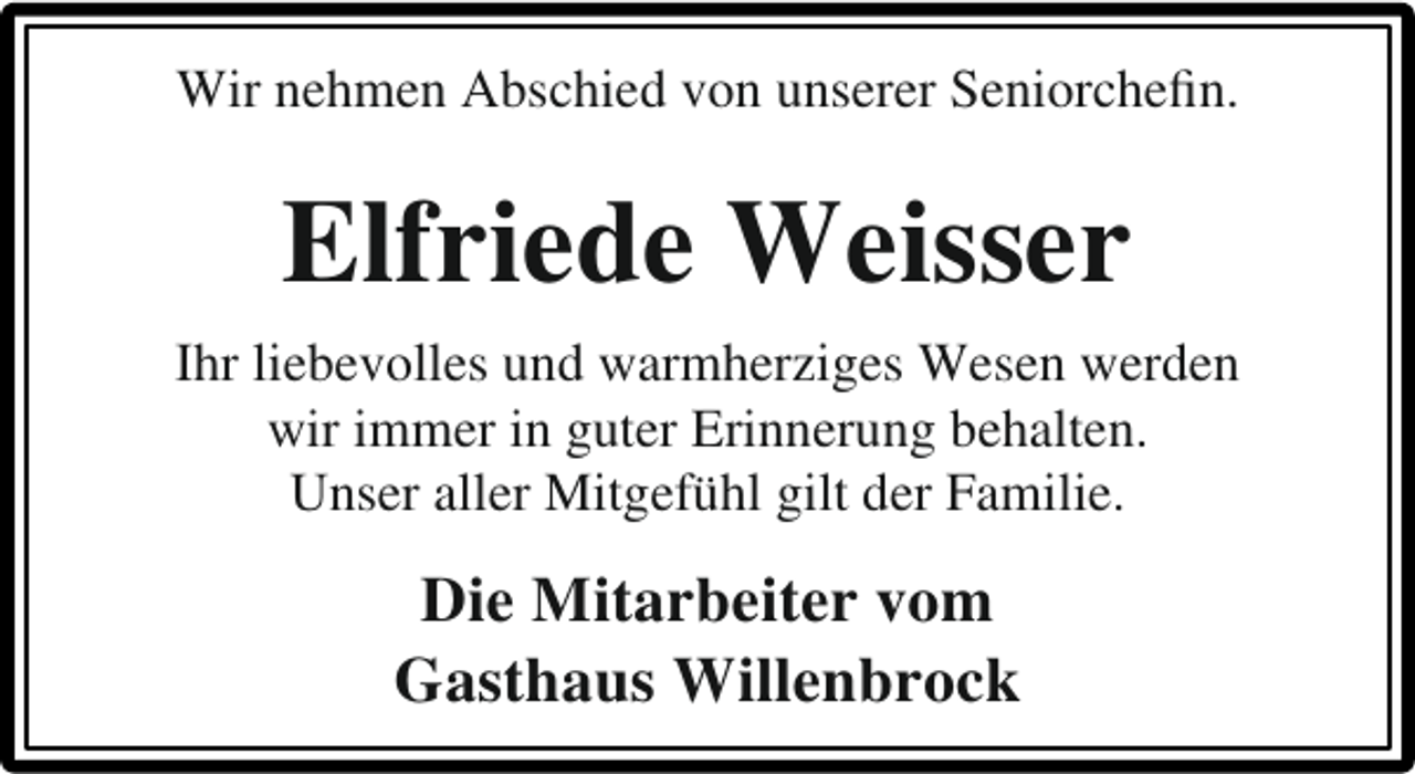 <p>Wir nehmen Abschied von unserer Seniorcheﬁn.</p><p>Elfriede Weisser<br />Ihr liebevolles und warmherziges Wesen werden<br />wir immer in guter Erinnerung behalten.<br />Unser aller Mitgefühl gilt der Familie.</p><p>Die Mitarbeiter vom<br />Gasthaus Willenbrock</p>