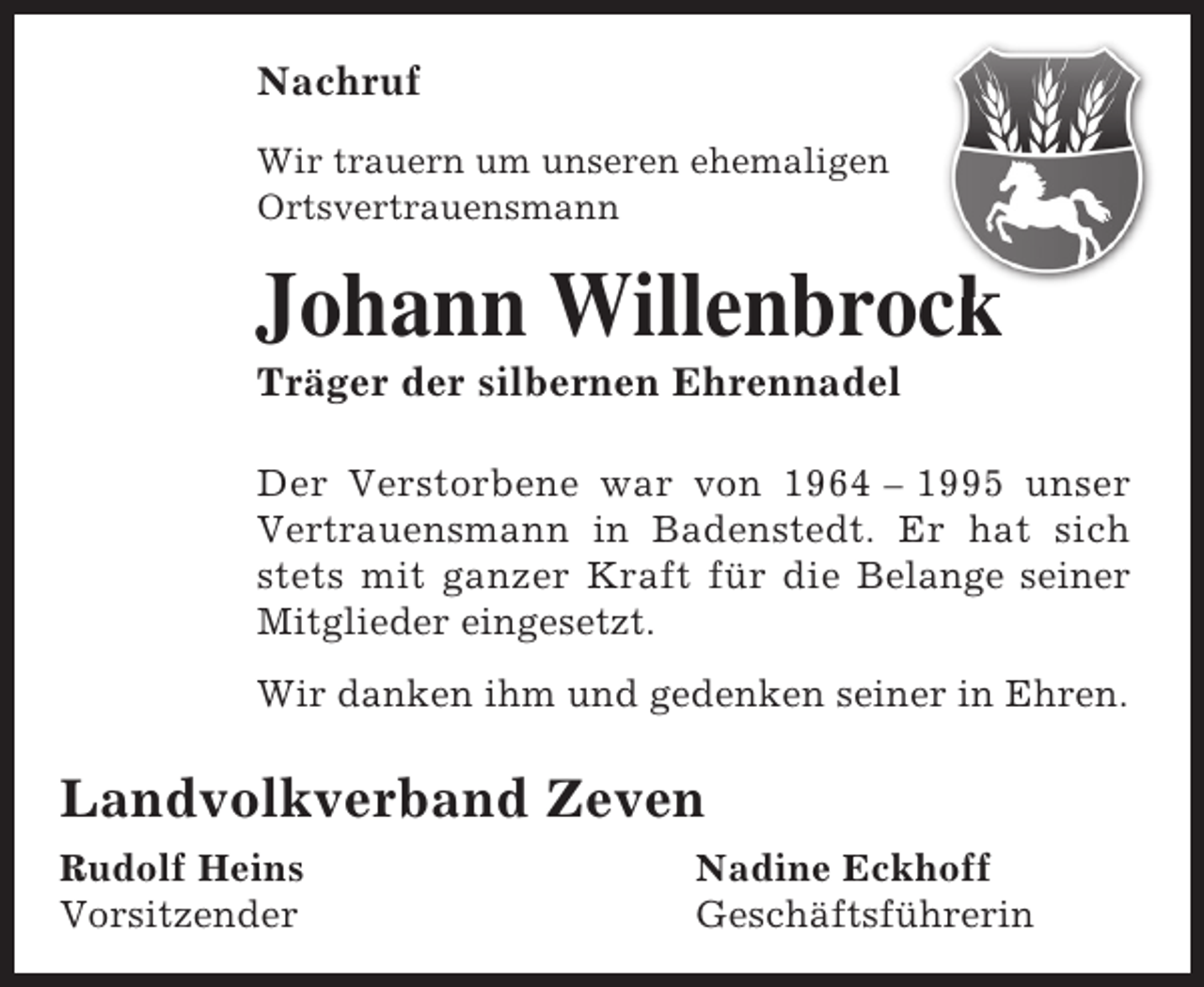 <p>Nachruf<br />Wir trauern um unseren ehemaligen<br />Ortsvertrauensmann</p><p>Johann Willenbrock<br />ck<br />Träger der silbernen Ehrennadel</p><p>Der Verstorbene war von 1964 – 1995 unser<br />Vertrauensmann in Badenstedt. Er hat sich<br />stets mit ganzer Kraft für die Belange seiner<br />Mitglieder eingesetzt.<br />Wir danken ihm und gedenken seiner in Ehren.</p><p>Landvolkverband Zeven<br />Rudolf Heins<br />Vorsitzender</p><p>Nadine Eckhoff<br />Geschäftsführerin</p>