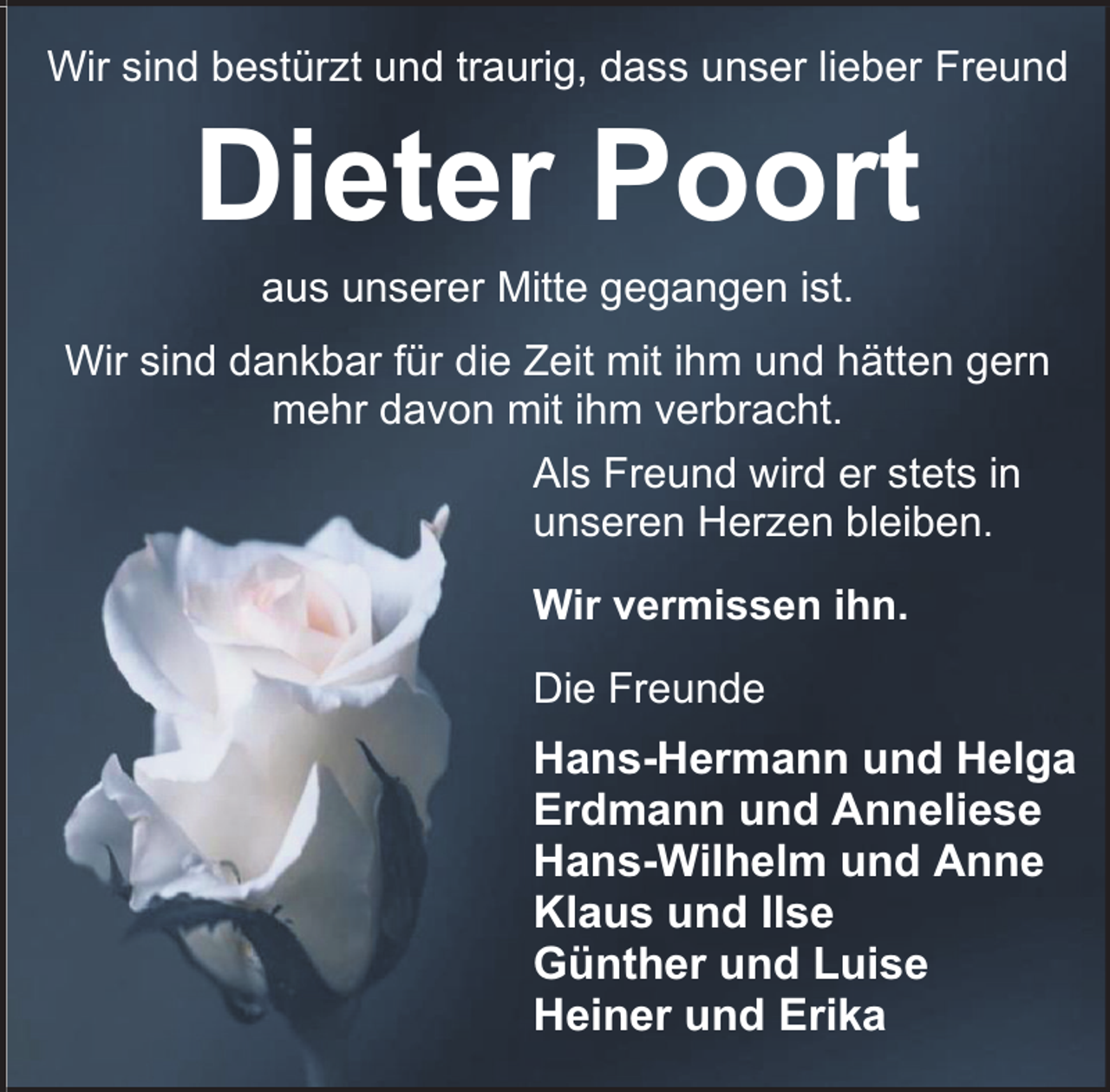 <p>Wir sind bestürzt und traurig, dass unser lieber Freund</p><p>Dieter Poort<br />aus unserer Mitte gegangen ist.</p><p>Wir sind dankbar für die Zeit mit ihm und hätten gern<br />mehr davon mit ihm verbracht.<br />Als Freund wird er stets in<br />unseren Herzen bleiben.<br />Wir vermissen ihn.<br />Die Freunde</p><p>Hans-Hermann und Helga<br />Erdmann und Anneliese<br />Hans-Wilhelm und Anne<br />Klaus und Ilse<br />Günther und Luise<br />Heiner und Erika</p>