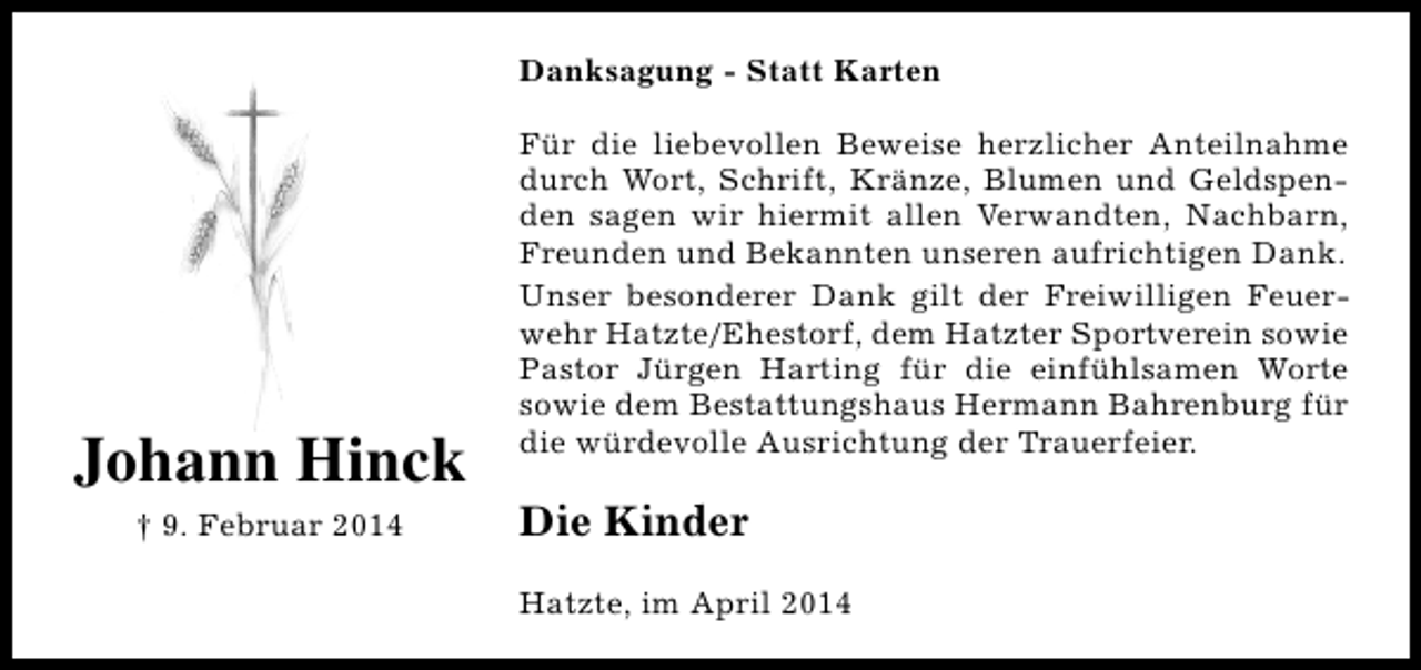 <p>Danksagung - Statt Karten</p><p>Johann Hinck<br />† 9. Februar 2014</p><p>Für die liebevollen Beweise herzlicher Anteilnahme<br />durch Wort, Schrift, Kränze, Blumen und Geldspenden sagen wir hiermit allen Verwandten, Nachbarn,<br />Freunden und Bekannten unseren aufrichtigen Dank.<br />Unser besonderer Dank gilt der Freiwilligen Feuerwehr Hatzte/Ehestorf, dem Hatzter Sportverein sowie<br />Pastor Jürgen Harting für die einfühlsamen Worte<br />sowie dem Bestattungshaus Hermann Bahrenburg für<br />die würdevolle Ausrichtung der Trauerfeier.</p><p>Die Kinder<br />Hatzte, im April 2014</p>