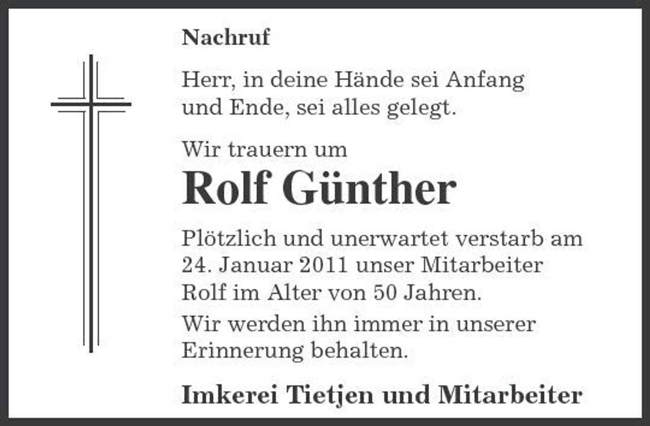 <p>Nachruf Herr, in deine Hände sei Anfang und Ende, sei alles gelegt. Wir trauern um</p><p>Rolf Günther<br />Plötzlich und unerwartet verstarb am 24. Januar 2011 unser Mitarbeiter Rolf im Alter von 50 Jahren. Wir werden ihn immer in unserer Erinnerung behalten.</p><p>Imkerei Tietjen und Mitarbeiter</p>
