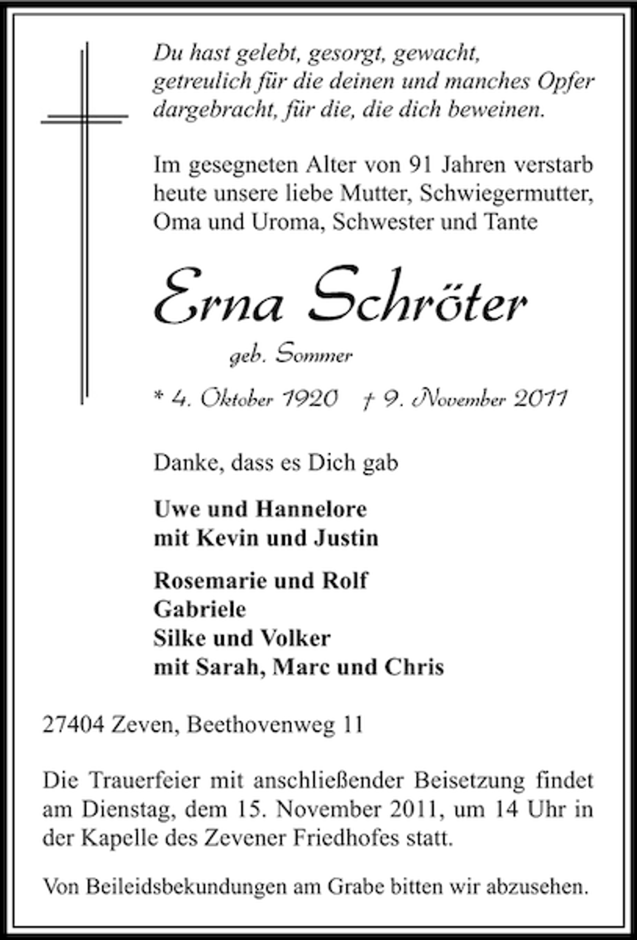 <p>Du hast gelebt, gesorgt, gewacht,<br />getreulich für die deinen und manches Opfer<br />dargebracht, für die, die dich beweinen.</p><p>Im gesegneten Alter von 91 Jahren verstarb<br />heute unsere liebe Mutter, Schwiegermutter,<br />Oma und Uroma, Schwester und Tante</p><p>Erna Schröter<br />geb. Sommer</p><p>* 4. Oktober 1920 † 9. November 2011<br />Danke, dass es Dich gab<br />Uwe und Hannelore<br />mit Kevin und Justin<br />Rosemarie und Rolf<br />Gabriele<br />Silke und Volker<br />mit Sarah, Marc und Chris<br />27404 Zeven, Beethovenweg 11<br />Die Trauerfeier mit anschließender Beisetzung findet<br />am Dienstag, dem 15. November 2011, um 14 Uhr in<br />der Kapelle des Zevener Friedhofes statt.<br />Von Beileidsbekundungen am Grabe bitten wir abzusehen.</p>