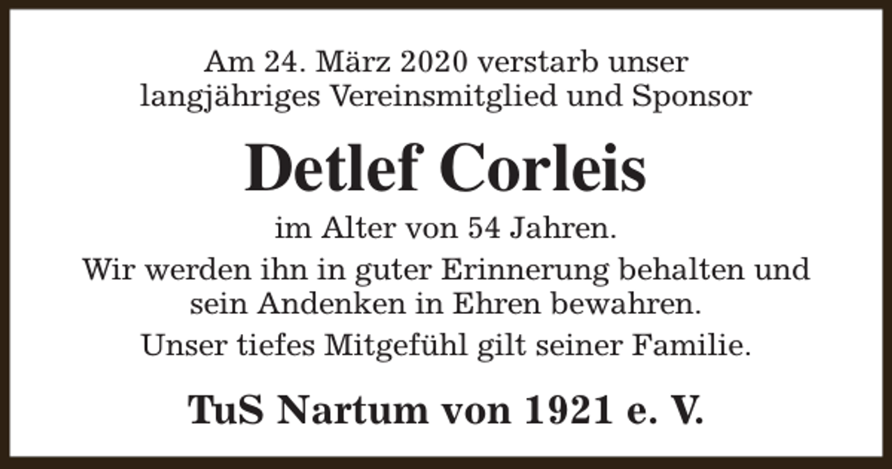 <p>Am 24. März 2020 verstarb unser<br />langjähriges Vereinsmitglied und Sponsor</p><p>Detlef Corleis</p><p>im Alter von 54 Jahren.<br />Wir werden ihn in guter Erinnerung behalten und<br />sein Andenken in Ehren bewahren.<br />Unser tiefes Mitgefühl gilt seiner Familie.</p><p>TuS Nartum von 1921 e. V.</p>