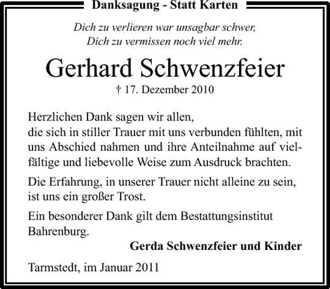 <p>Danksagung - Statt Karten<br />Dich zu verlieren war unsagbar schwer, Dich zu vermissen noch viel mehr.</p><p>Gerhard Schwenzfeier<br />† 17. Dezember 2010</p><p>Herzlichen Dank sagen wir allen, die sich in stiller Trauer mit uns verbunden fühlten, mit uns Abschied nahmen und ihre Anteilnahme auf vielfältige und liebevolle Weise zum Ausdruck brachten. Die Erfahrung, in unserer Trauer nicht alleine zu sein, ist uns ein großer Trost. Ein besonderer Dank gilt dem Bestattungsinstitut Bahrenburg. Gerda Schwenzfeier und Kinder Tarmstedt, im Januar 2011</p>