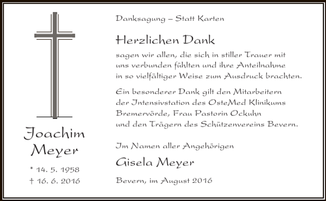 <p>Danksagung – Statt Karten</p><p>Herzlichen Dank</p><p>sagen wir allen, die sich in stiller Trauer mit<br />uns verbunden fühlten und ihre Anteilnahme<br />in so vielfältiger Weise zum Ausdruck brachten.</p><p>Joachim<br />Meyer<br />* 14. 5. 1958<br />† 16. 6. 2016</p><p>Ein besonderer Dank gilt den Mitarbeitern<br />der Intensivstation des OsteMed Klinikums<br />Bremervörde, Frau Pastorin Ockuhn<br />und den Trägern des Schützenvereins Bevern.<br />Im Namen aller Angehörigen</p><p>Gisela Meyer<br />Bevern, im August 2016</p>