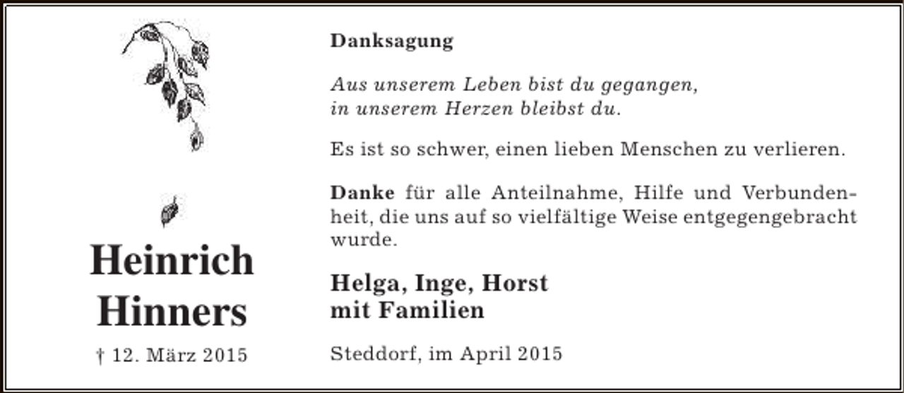 <p>Danksagung<br />Aus unserem Leben bist du gegangen,<br />in unserem Herzen bleibst du.<br />Es ist so schwer, einen lieben Menschen zu verlieren.</p><p>Heinrich<br />Hinners<br />† 12. März 2015</p><p>Danke für alle Anteilnahme, Hilfe und Verbundenheit, die uns auf so vielfältige Weise entgegengebracht<br />wurde.</p><p>Helga, Inge, Horst<br />mit Familien<br />Steddorf, im April 2015</p>