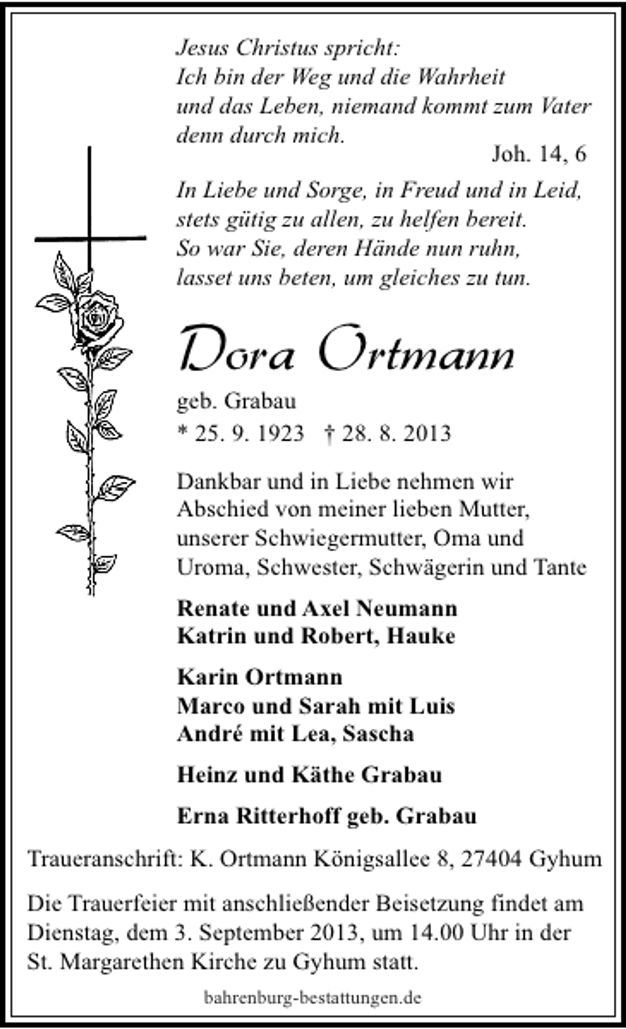 <p>Jesus Christus spricht:<br />Ich bin der Weg und die Wahrheit<br />und das Leben, niemand kommt zum Vater<br />denn durch mich.<br />Joh. 14, 6<br />In Liebe und Sorge, in Freud und in Leid,<br />stets gütig zu allen, zu helfen bereit.<br />So war Sie, deren Hände nun ruhn,<br />lasset uns beten, um gleiches zu tun.</p><p>Dora Ortmann</p><p>geb. Grabau<br />* 25. 9. 1923 † 28. 8. 2013</p><p>Dankbar und in Liebe nehmen wir<br />Abschied von meiner lieben Mutter,<br />unserer Schwiegermutter, Oma und<br />Uroma, Schwester, Schwägerin und Tante<br />Renate und Axel Neumann<br />Katrin und Robert, Hauke<br />Karin Ortmann<br />Marco und Sarah mit Luis<br />André mit Lea, Sascha<br />Heinz und Käthe Grabau<br />Erna Ritterhoff geb. Grabau<br />Traueranschrift: K. Ortmann Königsallee 8, 27404 Gyhum<br />Die Trauerfeier mit anschließender Beisetzung findet am<br />Dienstag, dem 3. September 2013, um 14.00 Uhr in der<br />St. Margarethen Kirche zu Gyhum statt.<br />bahrenburg-bestattungen.de</p>