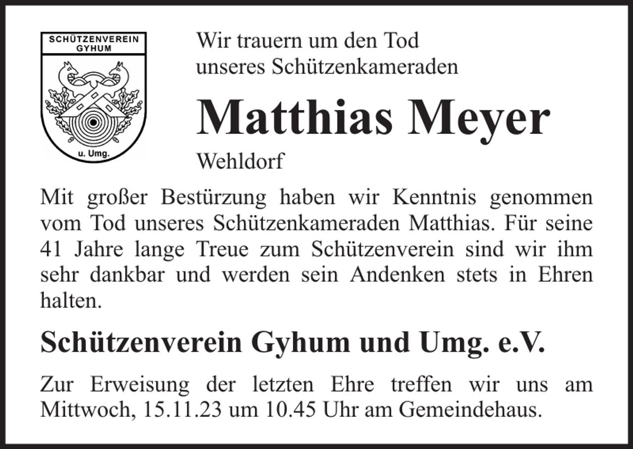 <p>Wir trauern um den Tod<br />unseres Schützenkameraden</p><p>Matthias Meyer</p><p>Wehldorf</p><p>Mit großer Bestürzung haben wir Kenntnis genommen<br />vom Tod unseres Schützenkameraden Matthias. Für seine<br />41 Jahre lange Treue zum Schützenverein sind wir ihm<br />sehr dankbar und werden sein Andenken stets in Ehren<br />halten.</p><p>Schützenverein Gyhum und Umg. e.V.<br />Zur Erweisung der letzten Ehre treffen wir uns am<br />Mittwoch, 15.11.23 um 10.45 Uhr am Gemeindehaus.</p>