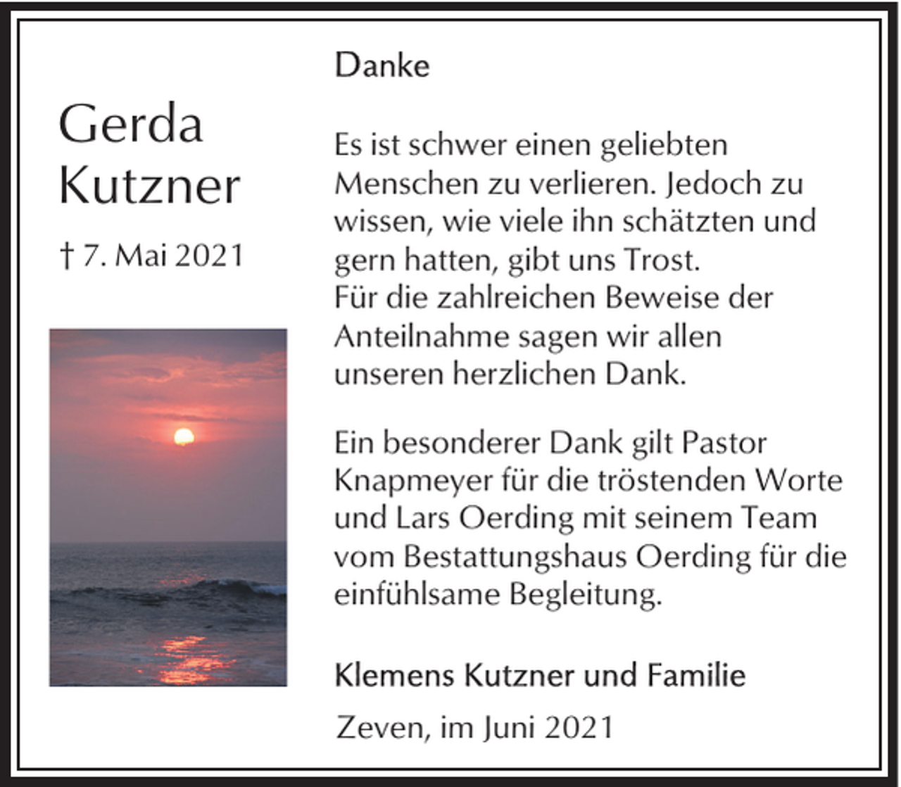 <p>Gerda<br />Kutzner<br />† 7. Mai 2021</p><p>Es ist schwer einen geliebten<br />Menschen zu verlieren. Jedoch zu<br />wissen, wie viele ihn schätzten und<br />gern hatten, gibt uns Trost.<br />Für die zahlreichen Beweise der<br />Anteilnahme sagen wir allen<br />unseren herzlichen Dank.<br />Ein besonderer Dank gilt Pastor<br />Knapmeyer für die tröstenden Worte<br />und Lars Oerding mit seinem Team<br />vom Bestattungshaus Oerding für die<br />einfühlsame Begleitung.</p><p>Zeven, im Juni 2021</p>