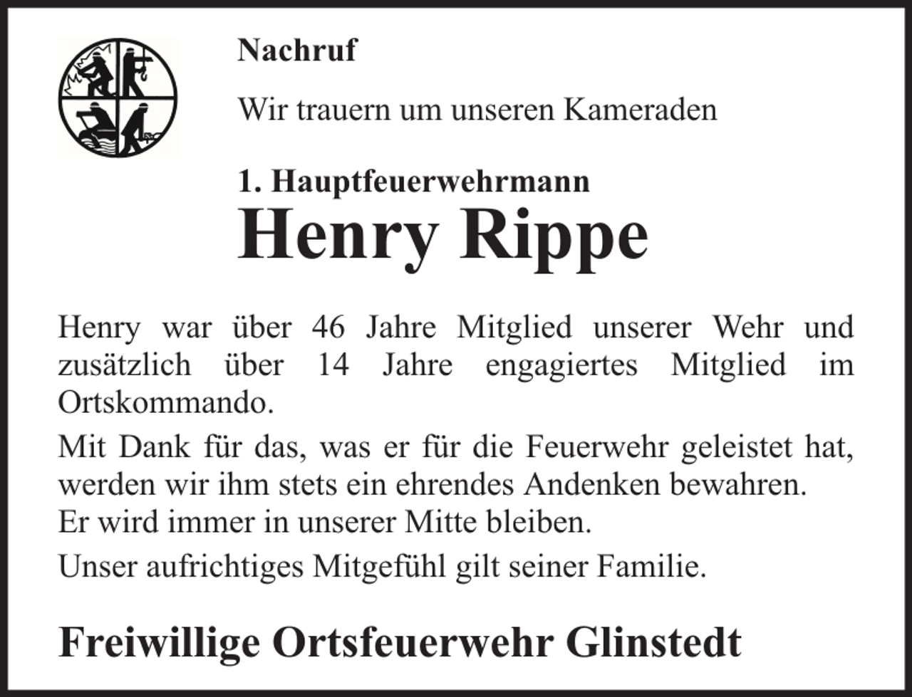 <p>Nachruf<br />Wir trauern um unseren Kameraden<br />1. Hauptfeuerwehrmann</p><p>Henry Rippe</p><p>Henry war über 46 Jahre Mitglied unserer Wehr und<br />zusätzlich über 14 Jahre engagiertes Mitglied im<br />Ortskommando.<br />Mit Dank für das, was er für die Feuerwehr geleistet hat,<br />werden wir ihm stets ein ehrendes Andenken bewahren.<br />Er wird immer in unserer Mitte bleiben.<br />Unser aufrichtiges Mitgefühl gilt seiner Familie.</p><p>Freiwillige Ortsfeuerwehr Glinstedt</p>