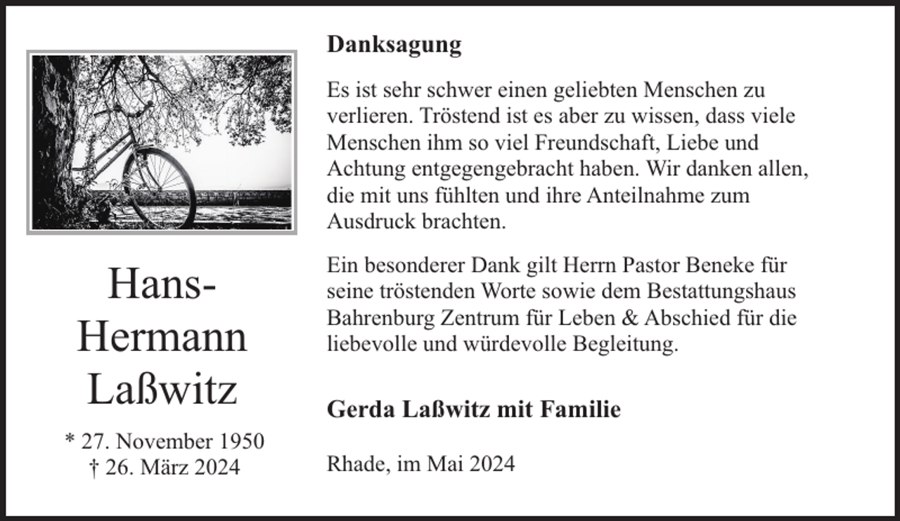 <p>Danksagung<br />Es ist sehr schwer einen geliebten Menschen zu<br />verlieren. Tröstend ist es aber zu wissen, dass viele<br />Menschen ihm so viel Freundschaft, Liebe und<br />Achtung entgegengebracht haben. Wir danken allen,<br />die mit uns fühlten und ihre Anteilnahme zum<br />Ausdruck brachten.</p><p>HansHermann<br />Laßwitz<br />* 27. November 1950<br />† 26. März 2024</p><p>Ein besonderer Dank gilt Herrn Pastor Beneke für<br />seine tröstenden Worte sowie dem Bestattungshaus<br />Bahrenburg Zentrum für Leben &amp; Abschied für die<br />liebevolle und würdevolle Begleitung.</p><p>Gerda Laßwitz mit Familie<br />Rhade, im Mai 2024</p>
