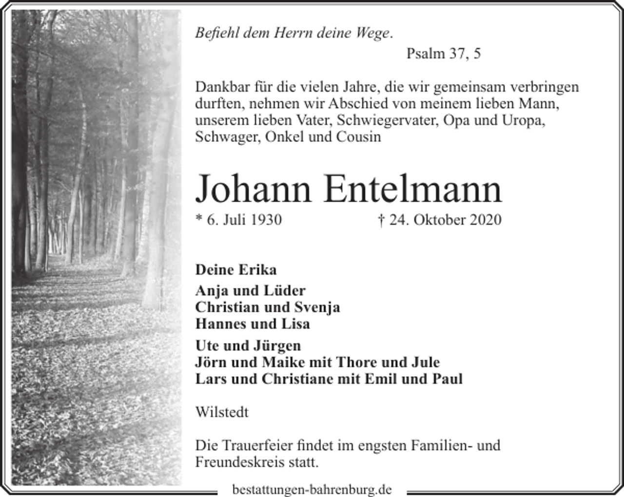 <p>Befiehl dem Herrn deine Wege.<br />Psalm 37, 5<br />Dankbar für die vielen Jahre, die wir gemeinsam verbringen<br />durften, nehmen wir Abschied von meinem lieben Mann,<br />unserem lieben Vater, Schwiegervater, Opa und Uropa,<br />Schwager, Onkel und Cousin</p><p>Johann Entelmann</p><p>* 6. Juli 1930</p><p>† 24. Oktober 2020</p><p>Deine Erika<br />Anja und Lüder<br />Christian und Svenja<br />Hannes und Lisa<br />Ute und Jürgen<br />Jörn und Maike mit Thore und Jule<br />Lars und Christiane mit Emil und Paul<br />Wilstedt<br />Die Trauerfeier findet im engsten Familien- und<br />Freundeskreis statt.<br />bestattungen-bahrenburg.de</p>