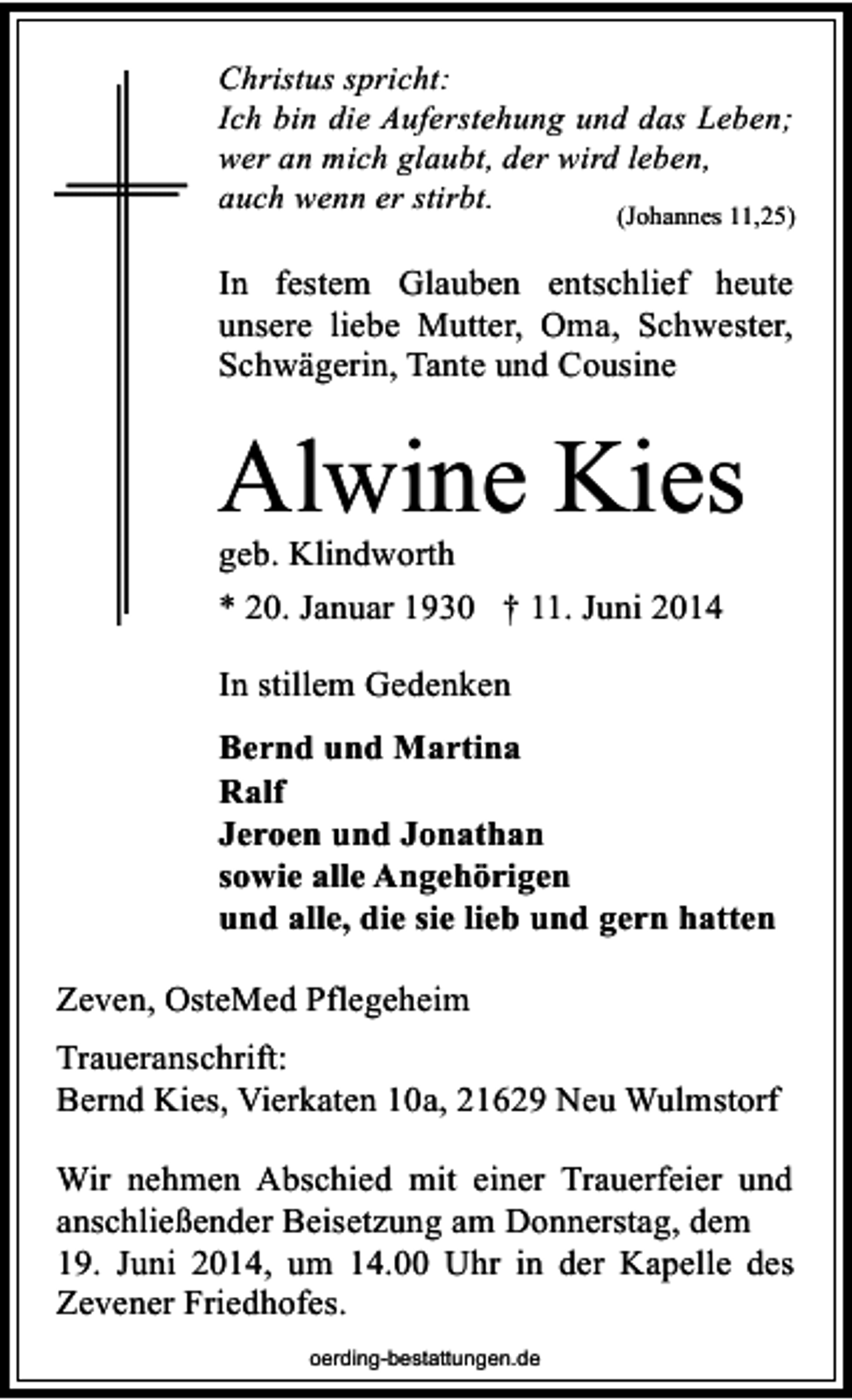 <p>Christus spricht:<br />Ich bin die Auferstehung und das Leben;<br />wer an mich glaubt, der wird leben,<br />auch wenn er stirbt.<br />(Johannes 11,25)</p><p>In festem Glauben entschlief heute<br />unsere liebe Mutter, Oma, Schwester,<br />Schwägerin, Tante und Cousine</p><p>Alwine Kies<br />geb. Klindworth<br />* 20. Januar 1930 † 11. Juni 2014<br />In stillem Gedenken<br />Bernd und Martina<br />Ralf<br />Jeroen und Jonathan<br />sowie alle Angehörigen<br />und alle, die sie lieb und gern hatten<br />Zeven, OsteMed Pflegeheim<br />Traueranschrift:<br />Bernd Kies, Vierkaten 10a, 21629 Neu Wulmstorf<br />Wir nehmen Abschied mit einer Trauerfeier und<br />anschließender Beisetzung am Donnerstag, dem<br />19. Juni 2014, um 14.00 Uhr in der Kapelle des<br />Zevener Friedhofes.<br />oerding-bestattungen.de</p>