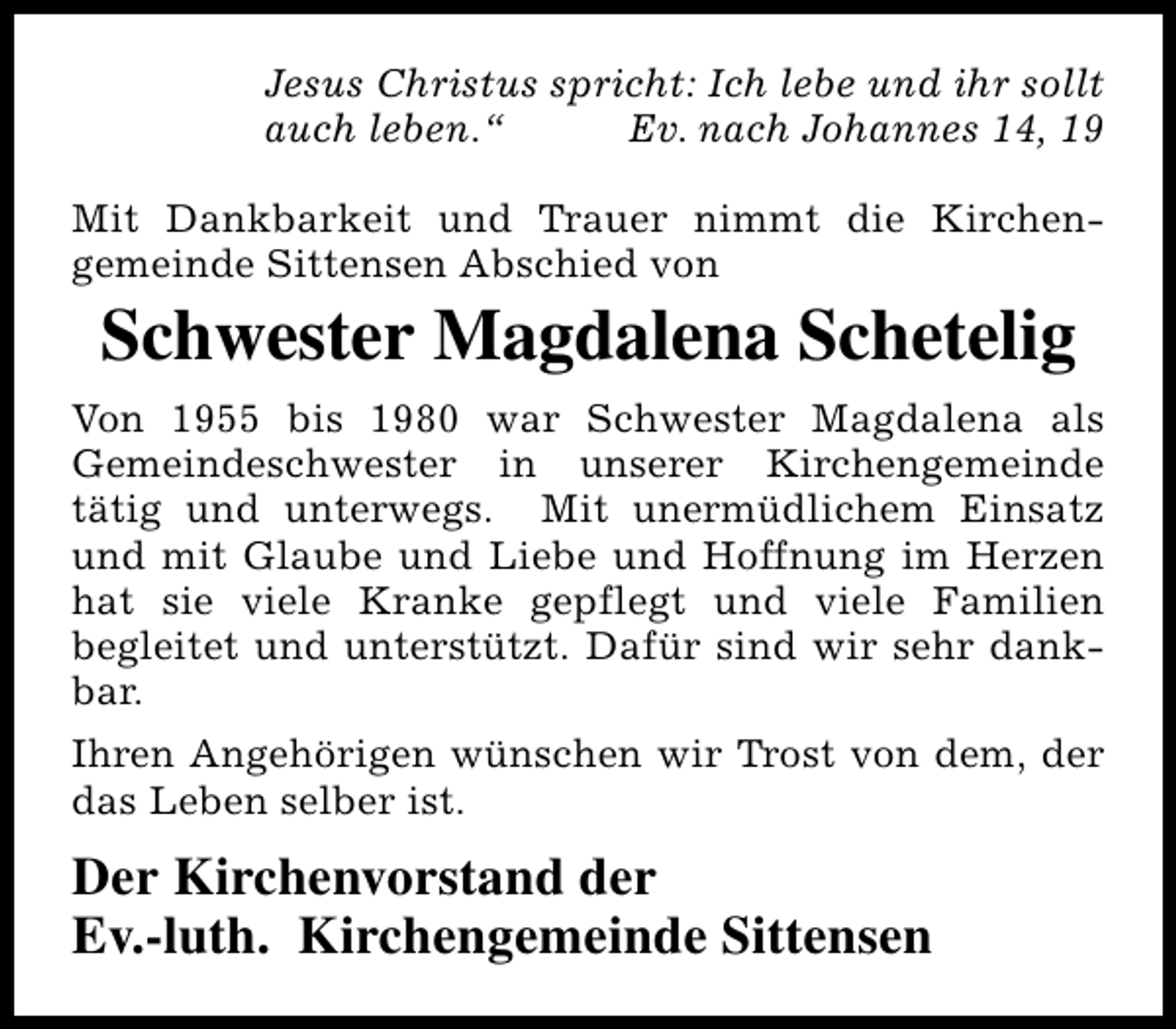 <p>Jesus Christus spricht: Ich lebe und ihr sollt<br />auch leben.“<br />Ev. nach Johannes 14, 19<br />Mit Dankbarkeit und Trauer nimmt die Kirchengemeinde Sittensen Abschied von</p>
<p>Schwester Magdalena Schetelig</p>
<p>Von 1955 bis 1980 war Schwester Magdalena als<br />Gemeindeschwester in unserer Kirchengemeinde<br />tätig und unterwegs. Mit unermüdlichem Einsatz<br />und mit Glaube und Liebe und Hoffnung im Herzen<br />hat sie viele Kranke gepflegt und viele Familien<br />begleitet und unterstützt. Dafür sind wir sehr dankbar.<br />Ihren Angehörigen wünschen wir Trost von dem, der<br />das Leben selber ist.</p>
<p>Der Kirchenvorstand der<br />Ev.-luth. Kirchengemeinde Sittensen</p>