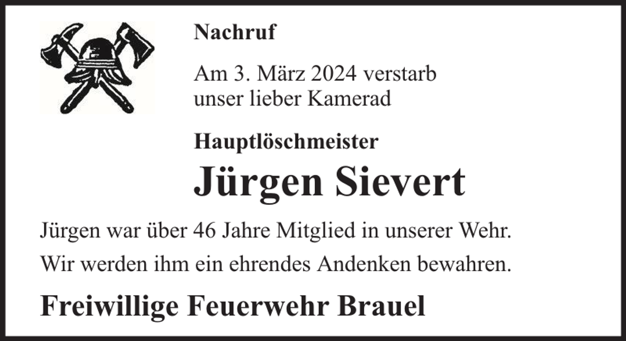 <p>Nachruf<br />Am 3. März 2024 verstarb<br />unser lieber Kamerad<br />Hauptlöschmeister</p><p>Jürgen Sievert</p><p>Jürgen war über 46 Jahre Mitglied in unserer Wehr.<br />Wir werden ihm ein ehrendes Andenken bewahren.</p><p>Freiwillige Feuerwehr Brauel</p>
