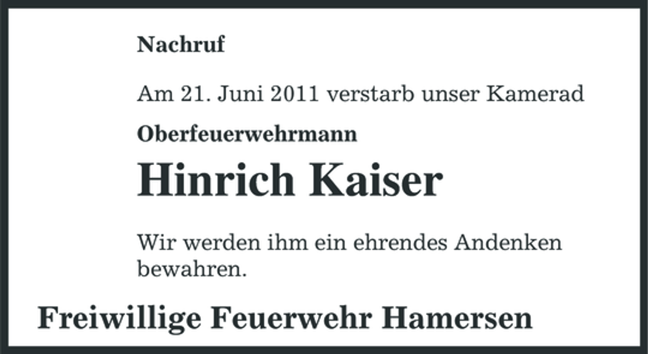 <p>Nachruf Am 21. Juni 2011 verstarb unser Kamerad Oberfeuerwehrmann</p><p>Hinrich Kaiser<br />Wir werden ihm ein ehrendes Andenken bewahren.</p><p>Freiwillige Feuerwehr Hamersen</p>