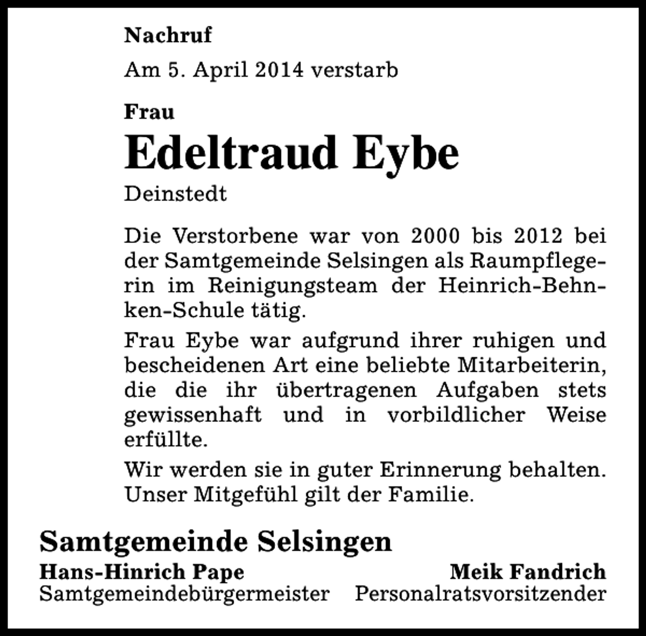 <p>Nachruf<br />Am 5. April 2014 verstarb<br />Frau</p><p>Edeltraud Eybe<br />Deinstedt</p><p>Die Verstorbene war von 2000 bis 2012 bei<br />der Samtgemeinde Selsingen als Raumpflegerin im Reinigungsteam der Heinrich-Behnken-Schule tätig.<br />Frau Eybe war aufgrund ihrer ruhigen und<br />bescheidenen Art eine beliebte Mitarbeiterin,<br />die die ihr übertragenen Aufgaben stets<br />gewissenhaft und in vorbildlicher Weise<br />erfüllte.<br />Wir werden sie in guter Erinnerung behalten.<br />Unser Mitgefühl gilt der Familie.</p><p>Samtgemeinde Selsingen<br />Hans-Hinrich Pape<br />Samtgemeindebürgermeister</p><p>Meik Fandrich<br />Personalratsvorsitzender</p>