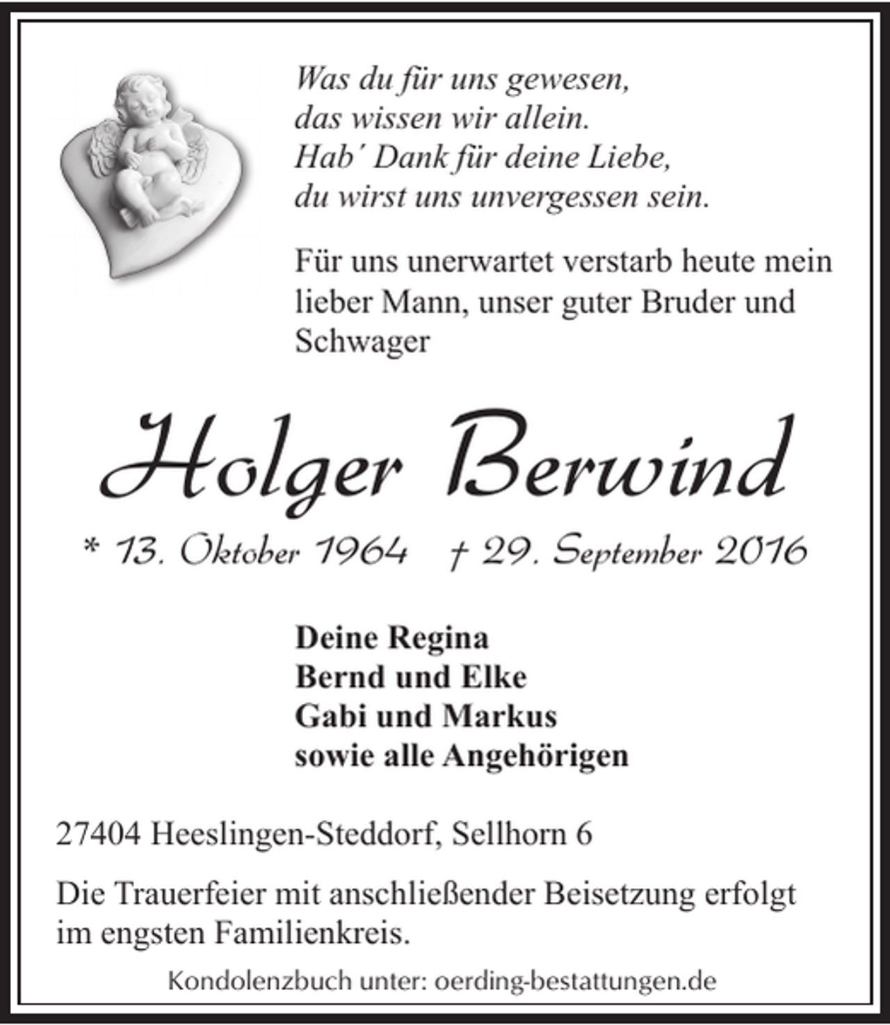 <p>Was du für uns gewesen,<br />das wissen wir allein.<br />Hab´ Dank für deine Liebe,<br />du wirst uns unvergessen sein.<br />Für uns unerwartet verstarb heute mein<br />lieber Mann, unser guter Bruder und<br />Schwager</p><p>Holger Berwind</p><p>* 13. Oktober 1964 † 29. September 2016<br />Deine Regina<br />Bernd und Elke<br />Gabi und Markus<br />sowie alle Angehörigen<br />27404 Heeslingen-Steddorf, Sellhorn 6<br />Die Trauerfeier mit anschließender Beisetzung erfolgt<br />im engsten Familienkreis.<br />Kondolenzbuch unter: oerding-bestattungen.de</p>