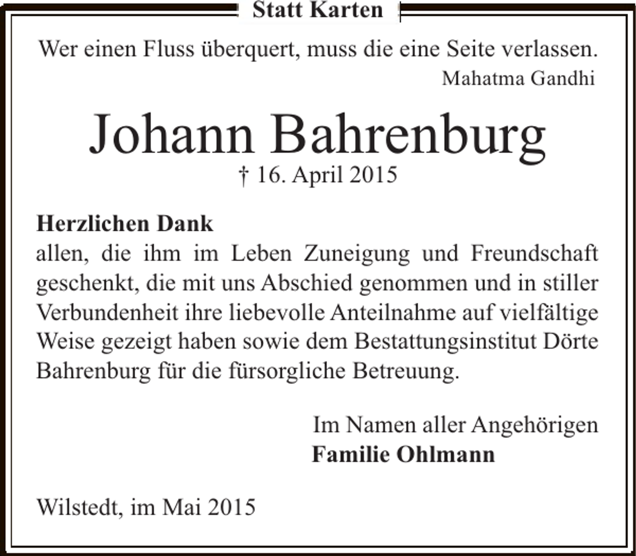 <p>Statt Karten<br />Wer einen Fluss überquert, muss die eine Seite verlassen.<br />Mahatma Gandhi</p><p>Johann Bahrenburg<br />† 16. April 2015</p><p>Herzlichen Dank<br />allen, die ihm im Leben Zuneigung und Freundschaft<br />geschenkt, die mit uns Abschied genommen und in stiller<br />Verbundenheit ihre liebevolle Anteilnahme auf vielfältige<br />Weise gezeigt haben sowie dem Bestattungsinstitut Dörte<br />Bahrenburg für die fürsorgliche Betreuung.<br />Im Namen aller Angehörigen<br />Familie Ohlmann<br />Wilstedt, im Mai 2015</p>