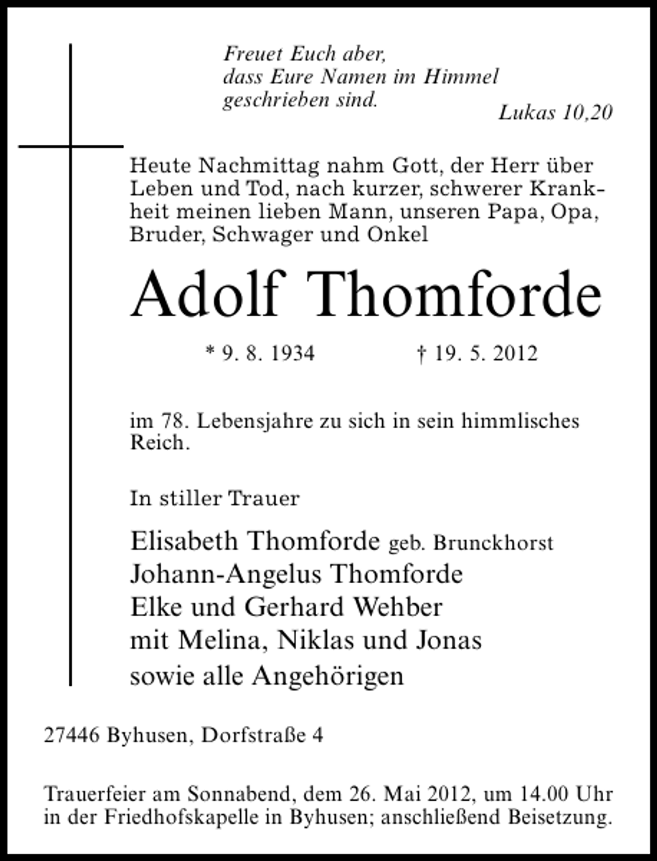 <p>Freuet Euch aber,<br />dass Eure Namen im Himmel<br />geschrieben sind.<br />Lukas 10,20<br />Heute Nachmittag nahm Gott, der Herr über<br />Leben und Tod, nach kurzer, schwerer Krankheit meinen lieben Mann, unseren Papa, Opa,<br />Bruder, Schwager und Onkel</p><p>Adolf Thomforde<br />* 9. 8. 1934</p><p>† 19. 5. 2012</p><p>im 78. Lebensjahre zu sich in sein himmlisches<br />Reich.<br />In stiller Trauer</p><p>Elisabeth Thomforde geb. Brunckhorst<br />Johann-Angelus Thomforde<br />Elke und Gerhard Wehber<br />mit Melina, Niklas und Jonas<br />sowie alle Angehörigen<br />27446 Byhusen, Dorfstraße 4<br />Trauerfeier am Sonnabend, dem 26. Mai 2012, um 14.00 Uhr<br />in der Friedhofskapelle in Byhusen; anschließend Beisetzung.</p>