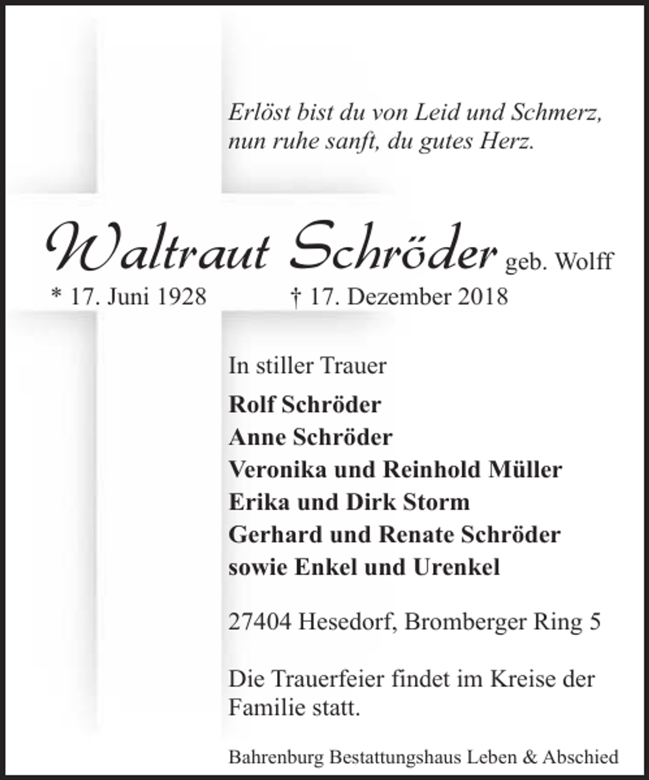 <p>Erlöst bist du von Leid und Schmerz,<br />nun ruhe sanft, du gutes Herz.</p><p>Waltraut Schröder<br />* 17. Juni 1928</p><p>geb. Wolff<br />† 17. Dezember 2018</p><p>In stiller Trauer<br />Rolf Schröder<br />Anne Schröder<br />Veronika und Reinhold Müller<br />Erika und Dirk Storm<br />Gerhard und Renate Schröder<br />sowie Enkel und Urenkel<br />27404 Hesedorf, Bromberger Ring 5<br />Die Trauerfeier findet im Kreise der<br />Familie statt.<br />Bahrenburg Bestattungshaus Leben &amp; Abschied</p>