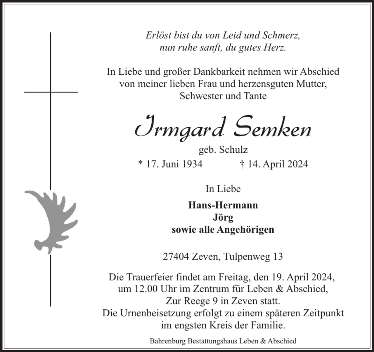 <p>Erlöst bist du von Leid und Schmerz,<br />nun ruhe sanft, du gutes Herz.<br />In Liebe und großer Dankbarkeit nehmen wir Abschied<br />von meiner lieben Frau und herzensguten Mutter,<br />Schwester und Tante</p><p>Irmgard Semken<br />geb. Schulz<br />* 17. Juni 1934<br />† 14. April 2024<br />In Liebe<br />Hans-Hermann<br />Jörg<br />sowie alle Angehörigen<br />27404 Zeven, Tulpenweg 13<br />Die Trauerfeier findet am Freitag, den 19. April 2024,<br />um 12.00 Uhr im Zentrum für Leben &amp; Abschied,<br />Zur Reege 9 in Zeven statt.<br />Die Urnenbeisetzung erfolgt zu einem späteren Zeitpunkt<br />im engsten Kreis der Familie.<br />Bahrenburg Bestattungshaus Leben &amp; Abschied</p>