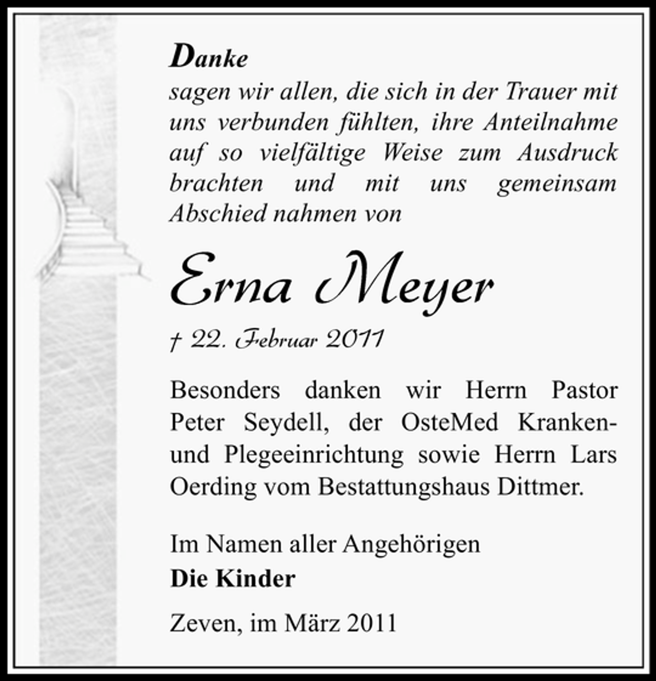 <p>Danke<br />sagen wir allen, die sich in der Trauer mit uns verbunden fühlten, ihre Anteilnahme auf so vielfältige Weise zum Ausdruck brachten und mit uns gemeinsam Abschied nahmen von</p><p>Erna Meyer<br />† 22. Februar 2011<br />Besonders danken wir Herrn Pastor Peter Seydell, der OsteMed Krankenund Plegeeinrichtung sowie Herrn Lars Oerding vom Bestattungshaus Dittmer. Im Namen aller Angehörigen Die Kinder Zeven, im März 2011</p>