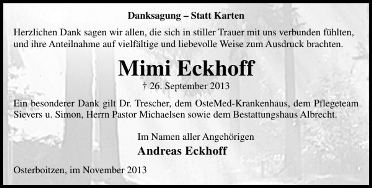 <p>Danksagung – Statt Karten<br />Herzlichen Dank sagen wir allen, die sich in stiller Trauer mit uns verbunden fühlten,<br />und ihre Anteilnahme auf vielfältige und liebevolle Weise zum Ausdruck brachten.</p><p>Mimi Eckhoff<br />† 26. September 2013</p><p>Ein besonderer Dank gilt Dr. Trescher, dem OsteMed-Krankenhaus, dem Pflegeteam<br />Sievers u. Simon, Herrn Pastor Michaelsen sowie dem Bestattungshaus Albrecht.<br />Im Namen aller Angehörigen</p><p>Andreas Eckhoff<br />Osterboitzen, im November 2013</p>