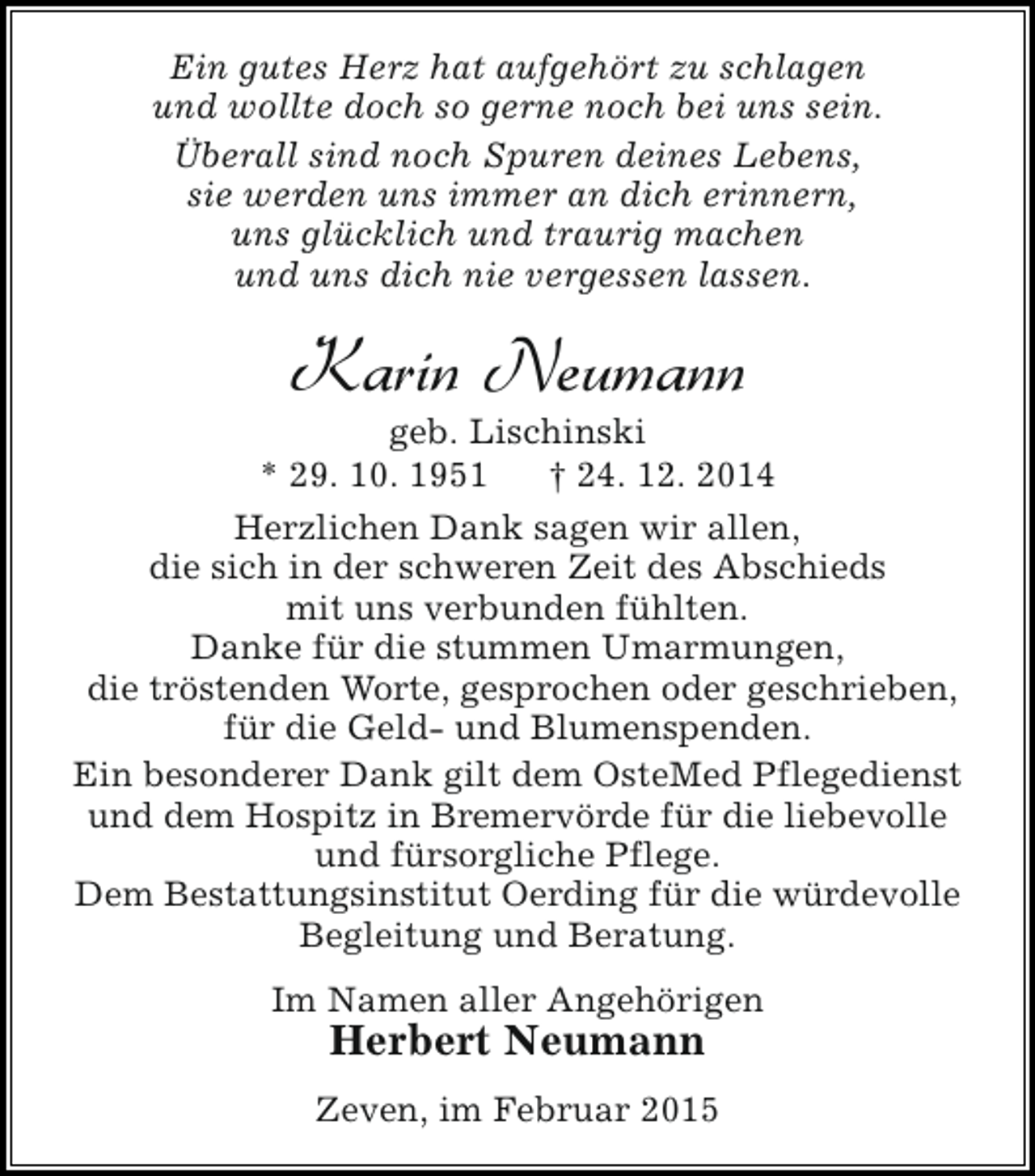 <p>Ein gutes Herz hat aufgehört zu schlagen<br />und wollte doch so gerne noch bei uns sein.<br />Überall sind noch Spuren deines Lebens,<br />sie werden uns immer an dich erinnern,<br />uns glücklich und traurig machen<br />und uns dich nie vergessen lassen.</p><p>Karin Neumann</p><p>geb. Lischinski<br />* 29. 10. 1951<br />† 24. 12. 2014<br />Herzlichen Dank sagen wir allen,<br />die sich in der schweren Zeit des Abschieds<br />mit uns verbunden fühlten.<br />Danke für die stummen Umarmungen,<br />die tröstenden Worte, gesprochen oder geschrieben,<br />für die Geld- und Blumenspenden.<br />Ein besonderer Dank gilt dem OsteMed Pflegedienst<br />und dem Hospitz in Bremervörde für die liebevolle<br />und fürsorgliche Pflege.<br />Dem Bestattungsinstitut Oerding für die würdevolle<br />Begleitung und Beratung.<br />Im Namen aller Angehörigen</p><p>Herbert Neumann</p><p>Zeven, im Februar 2015</p>