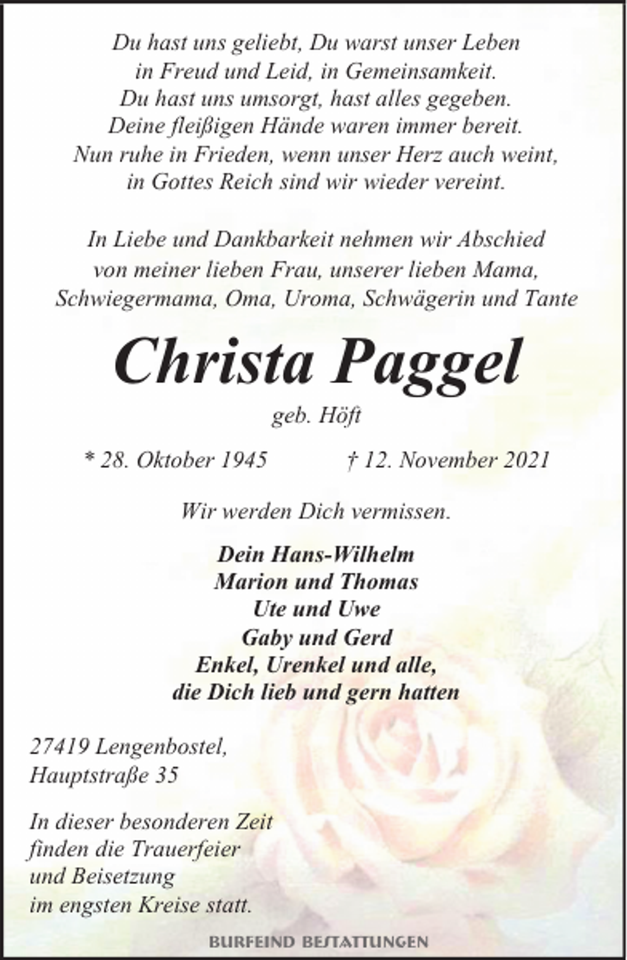 <p>Du hast uns geliebt, Du warst unser Leben<br />in Freud und Leid, in Gemeinsamkeit.<br />Du hast uns umsorgt, hast alles gegeben.<br />Deine fleißigen Hände waren immer bereit.<br />Nun ruhe in Frieden, wenn unser Herz auch weint,<br />in Gottes Reich sind wir wieder vereint.<br />In Liebe und Dankbarkeit nehmen wir Abschied<br />von meiner lieben Frau, unserer lieben Mama,<br />Schwiegermama, Oma, Uroma, Schwägerin und Tante</p><p>Christa Paggel<br />geb. Höft</p><p>* 28. Oktober 1945</p><p>† 12. November 2021</p><p>Wir werden Dich vermissen.<br />Dein Hans-Wilhelm<br />Marion und Thomas<br />Ute und Uwe<br />Gaby und Gerd<br />Enkel, Urenkel und alle,<br />die Dich lieb und gern hatten<br />27419 Lengenbostel,<br />Hauptstraße 35<br />In dieser besonderen Zeit<br />finden die Trauerfeier<br />und Beisetzung<br />im engsten Kreise statt.<br />Burfeind Bestattungen</p>