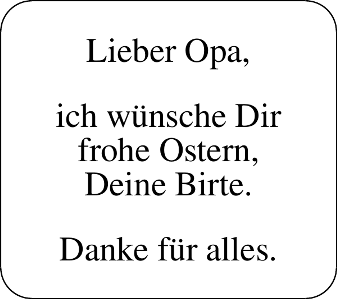 <p>Lieber Opa,<br />ich wünsche Dir<br />frohe Ostern,<br />Deine Birte.<br />Danke für alles.</p>