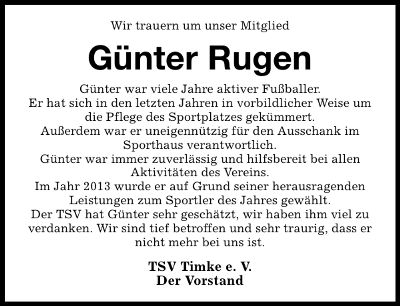 <p>Wir trauern um unser Mitglied</p><p>Günter Rugen</p><p>Günter war viele Jahre aktiver Fußballer.<br />Er hat sich in den letzten Jahren in vorbildlicher Weise um<br />die Pflege des Sportplatzes gekümmert.<br />Außerdem war er uneigennützig für den Ausschank im<br />Sporthaus verantwortlich.<br />Günter war immer zuverlässig und hilfsbereit bei allen<br />Aktivitäten des Vereins.<br />Im Jahr 2013 wurde er auf Grund seiner herausragenden<br />Leistungen zum Sportler des Jahres gewählt.<br />Der TSV hat Günter sehr geschätzt, wir haben ihm viel zu<br />verdanken. Wir sind tief betroffen und sehr traurig, dass er<br />nicht mehr bei uns ist.</p><p>TSV Timke e. V.<br />Der Vorstand</p>