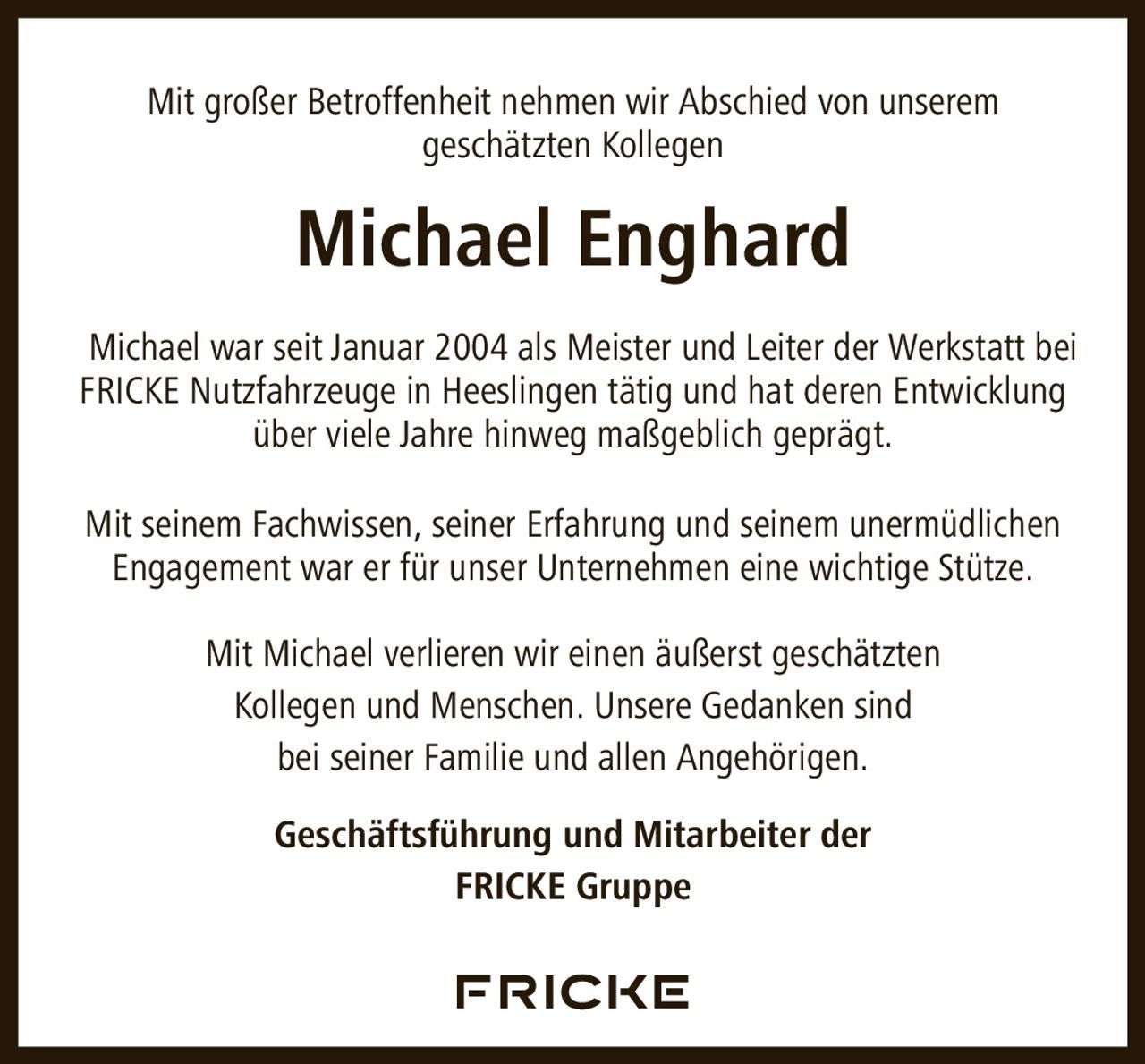 <p>Mit großer Betroffenheit nehmen wir Abschied von unserem geschätzten Kollegen</p>

<p><strong>Michael Enghard</strong></p>

<p>Michael war seit Januar 2004 als Meister und Leiter der Werkstatt bei FRICKE Nutzfahrzeuge in Heeslingen tätig und hat deren Entwicklung über viele Jahre hinweg maßgeblich geprägt.</p>

<p>Mit seinem Fachwissen, seiner Erfahrung und seinem unermüdlichen Engagement war er für unser Unternehmen eine wichtige Stütze.</p>

<p>Mit Michael verlieren wir einen äußerst geschätzten Kollegen und Menschen. Unsere Gedanken sind bei seiner Familie und allen Angehörigen.</p>

<p><strong>Geschäftsführung und Mitarbeiter der FRICKE Gruppe</strong></p>