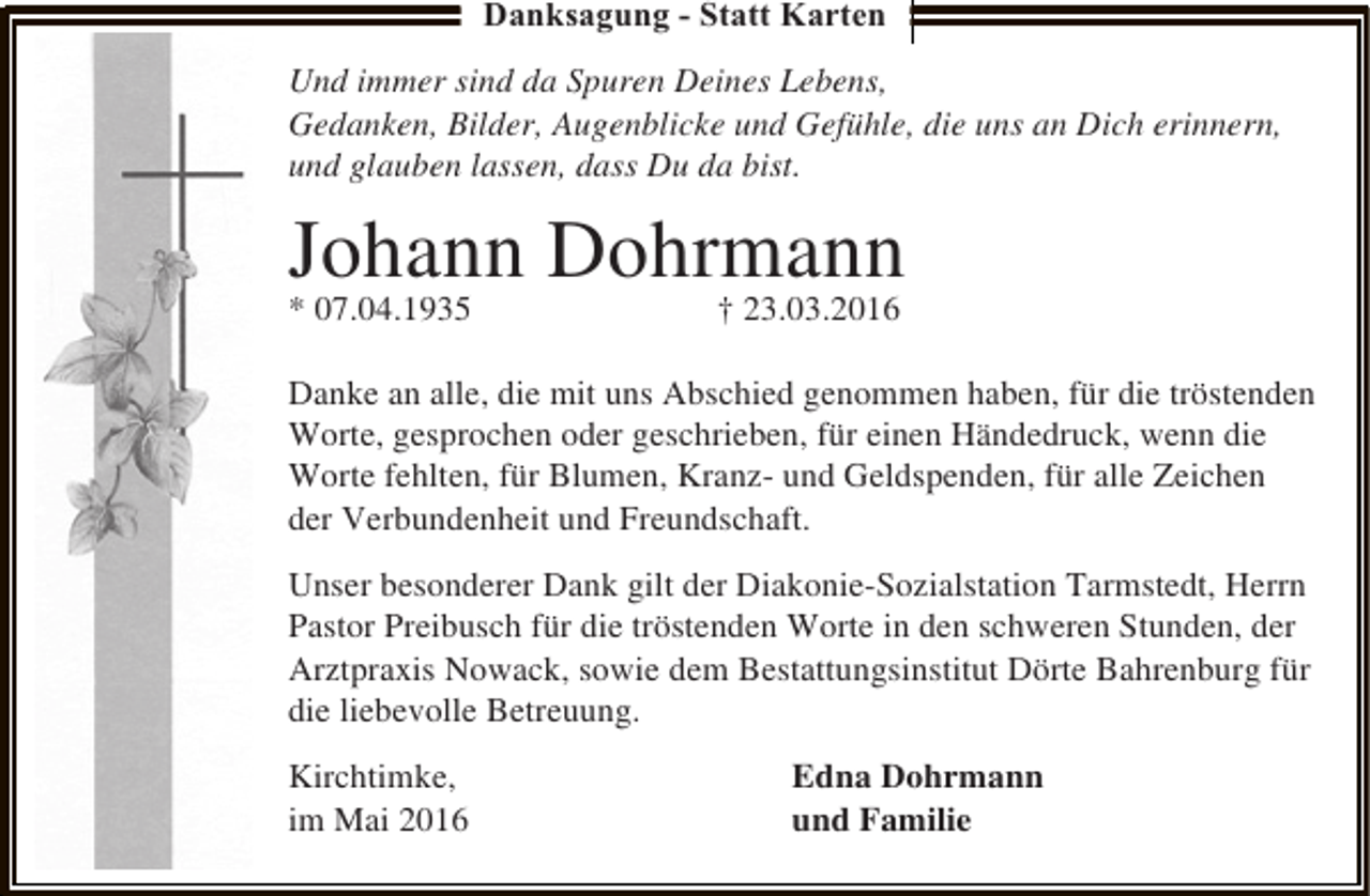 <p>Danksagung - Statt Karten<br />Und immer sind da Spuren Deines Lebens,<br />Gedanken, Bilder, Augenblicke und Gefühle, die uns an Dich erinnern,<br />und glauben lassen, dass Du da bist.</p><p>Johann Dohrmann</p><p>* 07.04.1935</p><p>† 23.03.2016</p><p>Danke an alle, die mit uns Abschied genommen haben, für die tröstenden<br />Worte, gesprochen oder geschrieben, für einen Händedruck, wenn die<br />Worte fehlten, für Blumen, Kranz- und Geldspenden, für alle Zeichen<br />der Verbundenheit und Freundschaft.<br />Unser besonderer Dank gilt der Diakonie-Sozialstation Tarmstedt, Herrn<br />Pastor Preibusch für die tröstenden Worte in den schweren Stunden, der<br />Arztpraxis Nowack, sowie dem Bestattungsinstitut Dörte Bahrenburg für<br />die liebevolle Betreuung.<br />Kirchtimke,<br />im Mai 2016</p><p>Edna Dohrmann<br />und Familie</p>