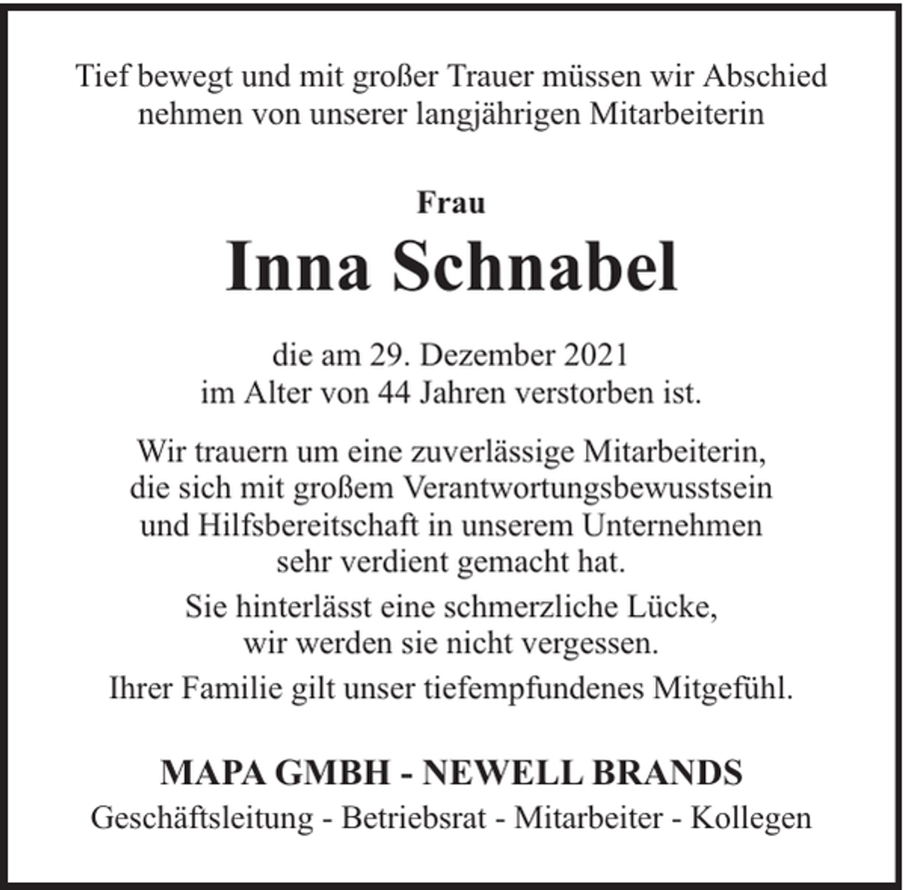 <p>Tief bewegt und mit großer Trauer müssen wir Abschied<br />nehmen von unserer langjährigen Mitarbeiterin<br />Frau</p><p>Inna Schnabel<br />die am 29. Dezember 2021<br />im Alter von 44 Jahren verstorben ist.<br />Wir trauern um eine zuverlässige Mitarbeiterin,<br />die sich mit großem Verantwortungsbewusstsein<br />und Hilfsbereitschaft in unserem Unternehmen<br />sehr verdient gemacht hat.<br />Sie hinterlässt eine schmerzliche Lücke,<br />wir werden sie nicht vergessen.<br />Ihrer Familie gilt unser tiefempfundenes Mitgefühl.</p><p>MAPA GMBH - NEWELL BRANDS</p><p>Geschäftsleitung - Betriebsrat - Mitarbeiter - Kollegen</p>
