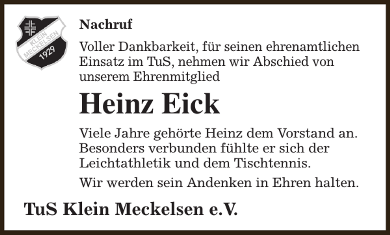 <p>Nachruf<br />Voller Dankbarkeit, für seinen ehrenamtlichen<br />Einsatz im TuS, nehmen wir Abschied von<br />unserem Ehrenmitglied</p><p>Heinz Eick</p><p>Viele Jahre gehörte Heinz dem Vorstand an.<br />Besonders verbunden fühlte er sich der<br />Leichtathletik und dem Tischtennis.<br />Wir werden sein Andenken in Ehren halten.</p><p>TuS Klein Meckelsen e.V.</p>
