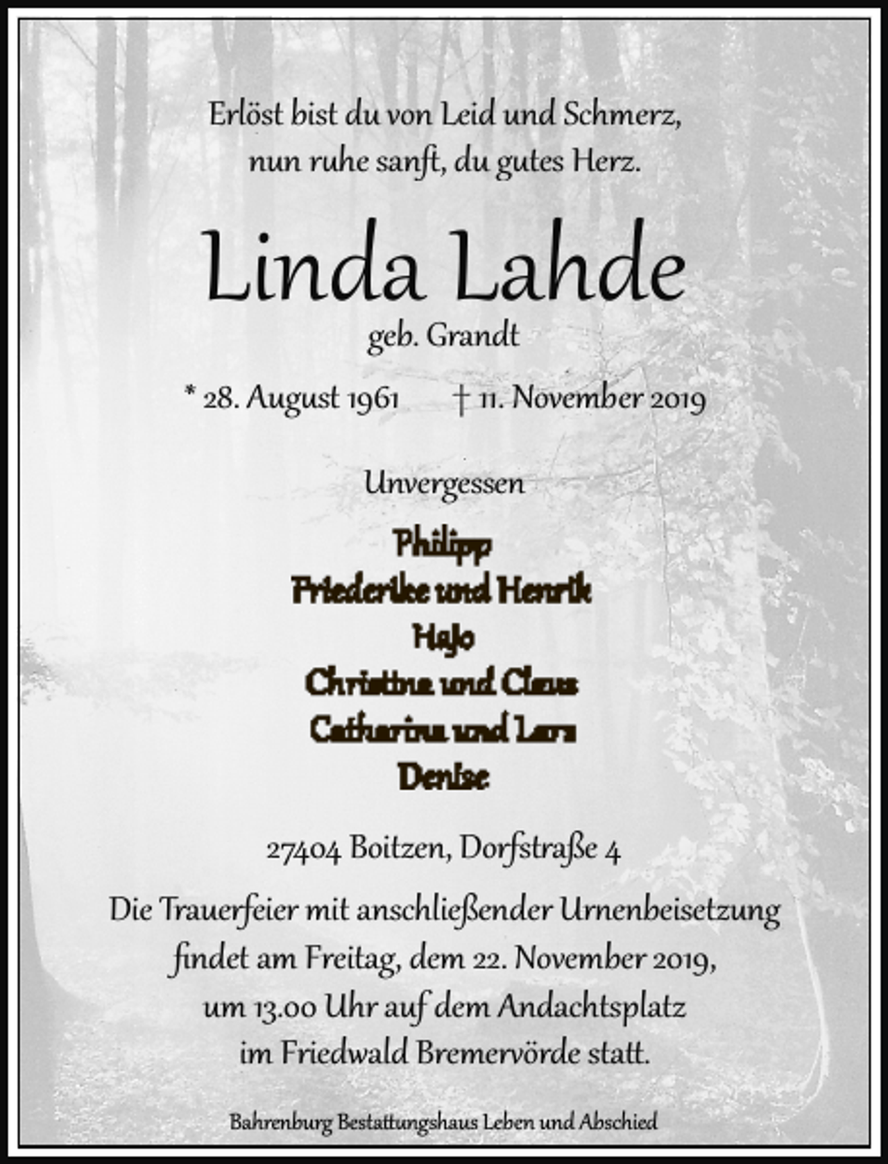 <p>Erlöst bist du von Leid und Schmerz,<br />nun ruhe sanﬅ, du gutes Herz.</p>
<p>Linda Lahde</p>
<p>geb. Grandt<br />* 28. August 1961 † 11. November 2019<br />Unvergessen</p>
<p>27404 Boitzen, Dorfst aße 4<br />Die Trauerfeier mit anschließender Ur enbeisetzung<br />ﬁndet am Freitag, dem 22. November 2019,<br />um 13.00 Uhr auf dem Andachtsplatz<br />im Friedwald Bremer örde sta .<br />Bahrenburg Bestattungshaus Leben und Abschied</p>
