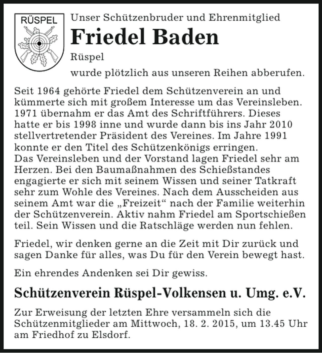 <p>Unser Schützenbruder und Ehrenmitglied</p><p>Friedel Baden<br />Rüspel</p><p>wurde plötzlich aus unseren Reihen abberufen.<br />Seit 1964 gehörte Friedel dem Schützenverein an und<br />kümmerte sich mit großem Interesse um das Vereinsleben.<br />1971 übernahm er das Amt des Schriftführers. Dieses<br />hatte er bis 1998 inne und wurde dann bis ins Jahr 2010<br />stellvertretender Präsident des Vereines. Im Jahre 1991<br />konnte er den Titel des Schützenkönigs erringen.<br />Das Vereinsleben und der Vorstand lagen Friedel sehr am<br />Herzen. Bei den Baumaßnahmen des Schießstandes<br />engagierte er sich mit seinem Wissen und seiner Tatkraft<br />sehr zum Wohle des Vereines. Nach dem Ausscheiden aus<br />seinem Amt war die „Freizeit“ nach der Familie weiterhin<br />der Schützenverein. Aktiv nahm Friedel am Sportschießen<br />teil. Sein Wissen und die Ratschläge werden nun fehlen.<br />Friedel, wir denken gerne an die Zeit mit Dir zurück und<br />sagen Danke für alles, was Du für den Verein bewegt hast.<br />Ein ehrendes Andenken sei Dir gewiss.</p><p>Schützenverein Rüspel-Volkensen u. Umg. e.V.<br />Zur Erweisung der letzten Ehre versammeln sich die<br />Schützenmitglieder am Mittwoch, 18. 2. 2015, um 13.45 Uhr<br />am Friedhof zu Elsdorf.</p>