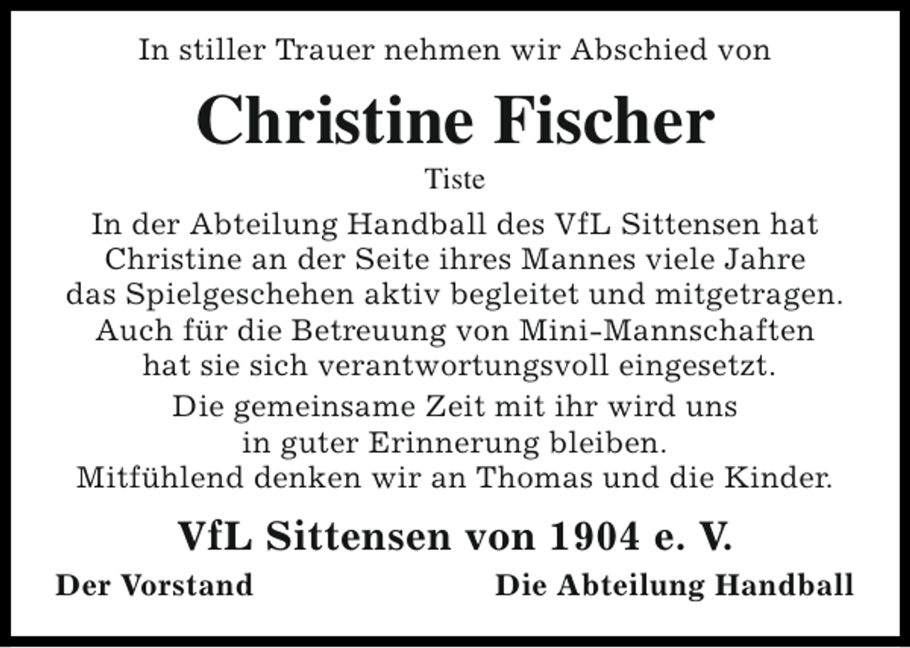 <p>In stiller Trauer nehmen wir Abschied von</p><p>Christine Fischer</p><p>Tiste<br />In der Abteilung Handball des VfL Sittensen hat<br />Christine an der Seite ihres Mannes viele Jahre<br />das Spielgeschehen aktiv begleitet und mitgetragen.<br />Auch für die Betreuung von Mini-Mannschaften<br />hat sie sich verantwortungsvoll eingesetzt.<br />Die gemeinsame Zeit mit ihr wird uns<br />in guter Erinnerung bleiben.<br />Mitfühlend denken wir an Thomas und die Kinder.</p><p>VfL Sittensen von 1904 e. V.</p><p>Der Vorstand</p><p>Die Abteilung Handball</p>