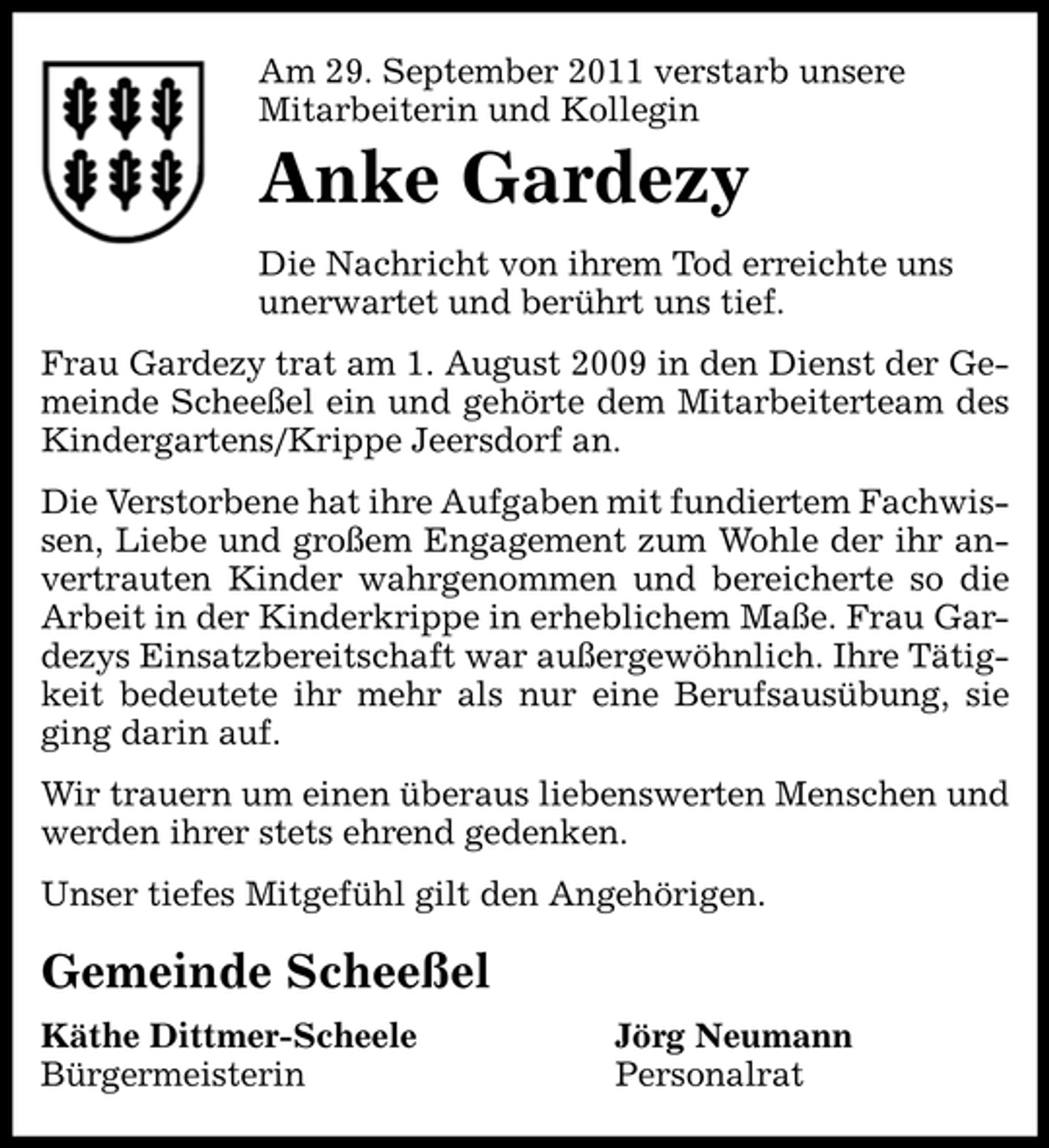<p>Am 29. September 2011 verstarb unsere<br />Mitarbeiterin und Kollegin</p><p>Anke Gardezy<br />Die Nachricht von ihrem Tod erreichte uns<br />unerwartet und berührt uns tief.<br />Frau Gardezy trat am 1. August 2009 in den Dienst der Gemeinde Scheeßel ein und gehörte dem Mitarbeiterteam des<br />Kindergartens/Krippe Jeersdorf an.<br />Die Verstorbene hat ihre Aufgaben mit fundiertem Fachwissen, Liebe und großem Engagement zum Wohle der ihr anvertrauten Kinder wahrgenommen und bereicherte so die<br />Arbeit in der Kinderkrippe in erheblichem Maße. Frau Gardezys Einsatzbereitschaft war außergewöhnlich. Ihre Tätigkeit bedeutete ihr mehr als nur eine Berufsausübung, sie<br />ging darin auf.<br />Wir trauern um einen überaus liebenswerten Menschen und<br />werden ihrer stets ehrend gedenken.<br />Unser tiefes Mitgefühl gilt den Angehörigen.</p><p>Gemeinde Scheeßel<br />Käthe Dittmer-Scheele<br />Bürgermeisterin</p><p>Jörg Neumann<br />Personalrat</p>