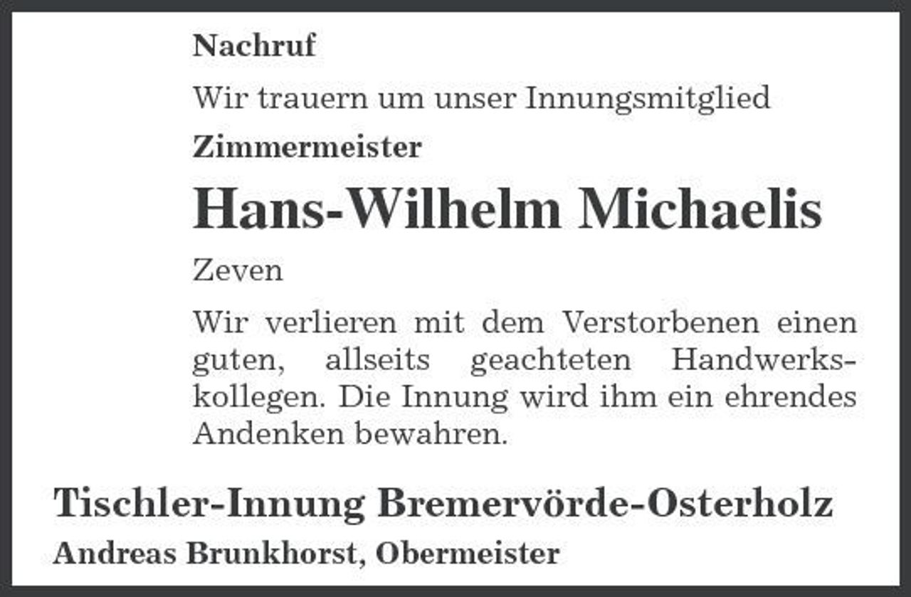 <p>Nachruf Wir trauern um unser Innungsmitglied Zimmermeister</p><p>Hans-Wilhelm Michaelis<br />Zeven Wir verlieren mit dem Verstorbenen einen guten, allseits geachteten Handwerkskollegen. Die Innung wird ihm ein ehrendes Andenken bewahren.</p><p>Tischler-Innung Bremervörde-Osterholz<br />Andreas Brunkhorst, Obermeister</p>
