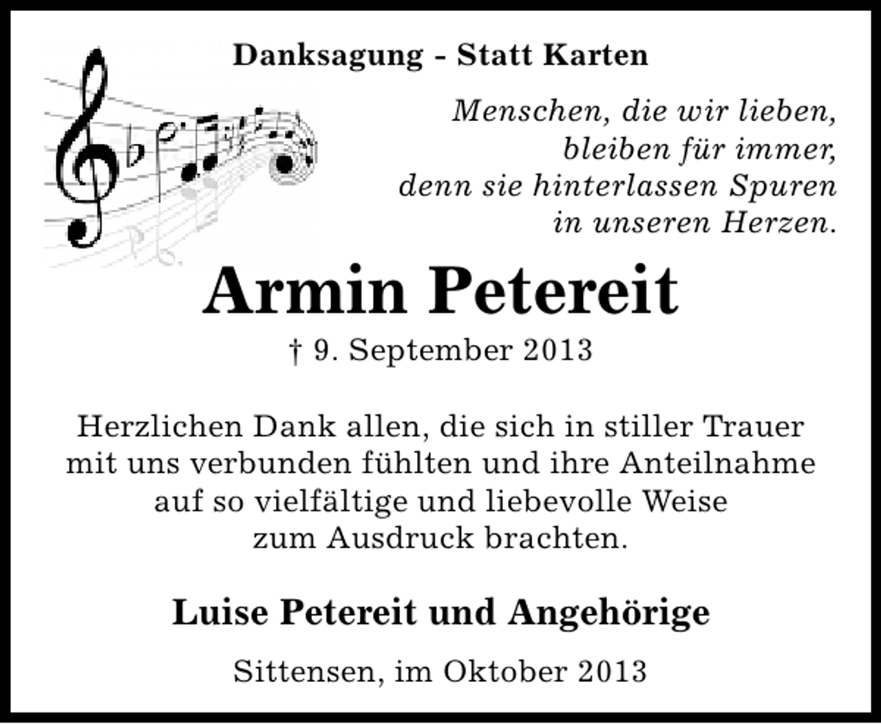 <p>Danksagung - Statt Karten<br />Menschen, die wir lieben,<br />bleiben für immer,<br />denn sie hinterlassen Spuren<br />in unseren Herzen.</p><p>Armin Petereit<br />† 9. September 2013</p><p>Herzlichen Dank allen, die sich in stiller Trauer<br />mit uns verbunden fühlten und ihre Anteilnahme<br />auf so vielfältige und liebevolle Weise<br />zum Ausdruck brachten.</p><p>Luise Petereit und Angehörige<br />Sittensen, im Oktober 2013</p>