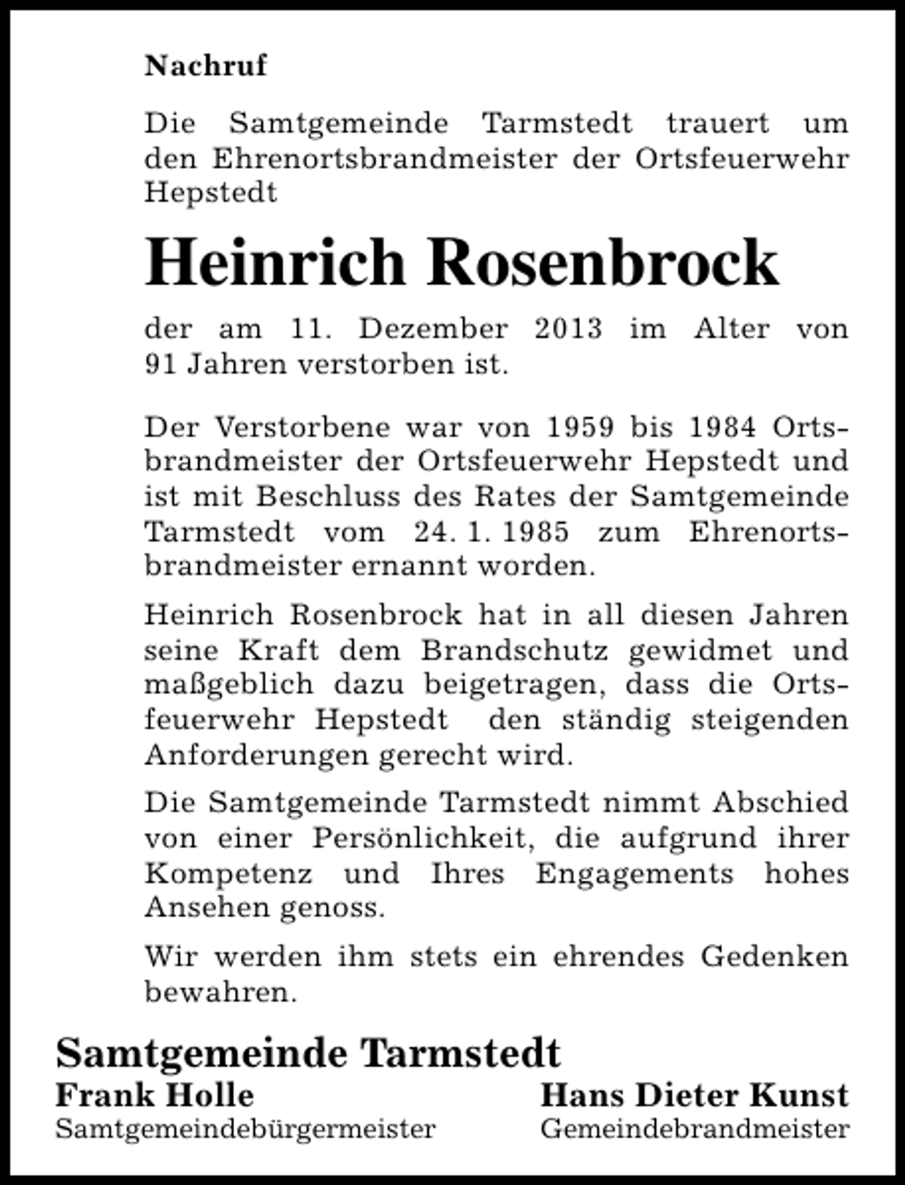 <p>Nachruf<br />Die Samtgemeinde Tarmstedt trauert um<br />den Ehrenortsbrandmeister der Ortsfeuerwehr<br />Hepstedt</p><p>Heinrich Rosenbrock<br />der am 11. Dezember 2013 im Alter von<br />91 Jahren verstorben ist.<br />Der Verstorbene war von 1959 bis 1984 Ortsbrandmeister der Ortsfeuerwehr Hepstedt und<br />ist mit Beschluss des Rates der Samtgemeinde<br />Tarmstedt vom 24. 1. 1985 zum Ehrenortsbrandmeister ernannt worden.<br />Heinrich Rosenbrock hat in all diesen Jahren<br />seine Kraft dem Brandschutz gewidmet und<br />maßgeblich dazu beigetragen, dass die Ortsfeuerwehr Hepstedt den ständig steigenden<br />Anforderungen gerecht wird.<br />Die Samtgemeinde Tarmstedt nimmt Abschied<br />von einer Persönlichkeit, die aufgrund ihrer<br />Kompetenz und Ihres Engagements hohes<br />Ansehen genoss.<br />Wir werden ihm stets ein ehrendes Gedenken<br />bewahren.</p><p>Samtgemeinde Tarmstedt</p><p>Frank Holle</p><p>Samtgemeindebürgermeister</p><p>Hans Dieter Kunst</p><p>Gemeindebrandmeister</p>