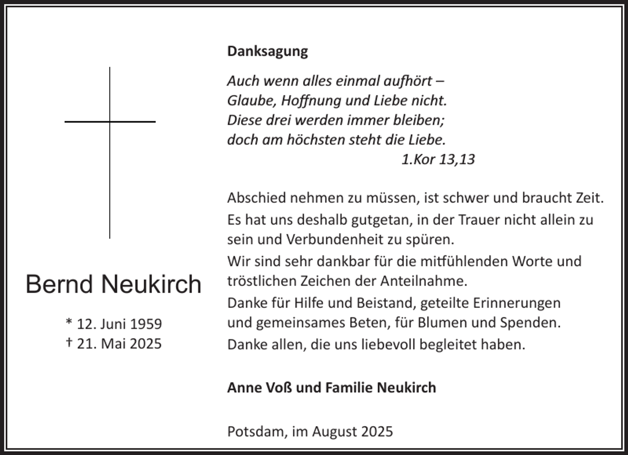 <p>Danksagung<br />Auch wenn alles einmal au�ört –<br />Glaube, Hoﬀnung und Liebe nicht.<br />Diese drei werden immer bleiben;<br />doch am höchsten steht die Liebe.<br />1.Kor 13,13</p><p>Bernd Neukirch<br />* 12. Juni 1959<br />† 21. Mai 2025</p><p>Abschied nehmen zu müssen, ist schwer und braucht Zeit.<br />Es hat uns deshalb gutgetan, in der Trauer nicht allein zu<br />sein und Verbundenheit zu spüren.<br />Wir sind sehr dankbar für die mi�ühlenden Worte und<br />tröstlichen Zeichen der Anteilnahme.<br />Danke für Hilfe und Beistand, geteilte Erinnerungen<br />und gemeinsames Beten, für Blumen und Spenden.<br />Danke allen, die uns liebevoll begleitet haben.<br />Anne Voß und Familie Neukirch<br />Potsdam, im August 2025</p>