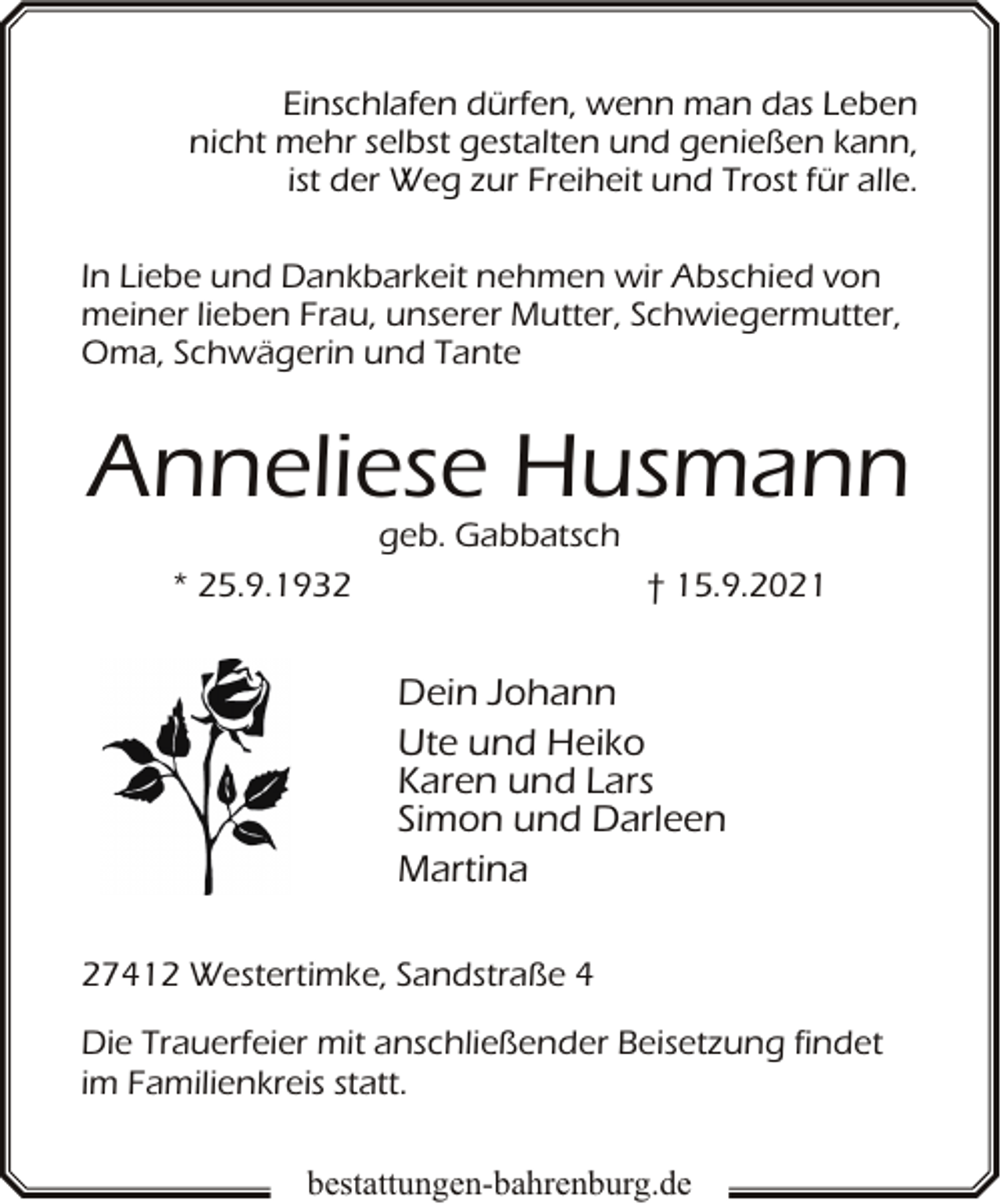 <p>Einschlafen dürfen, wenn man das Leben<br />nicht mehr selbst gestalten und genießen kann,<br />ist der Weg zur Freiheit und Trost für alle.<br />In Liebe und Dankbarkeit nehmen wir Abschied von<br />meiner lieben Frau, unserer Mutter, Schwiegermutter,<br />Oma, Schwägerin und Tante</p><p>Anneliese Husmann<br />geb. Gabbatsch</p><p>* 25.9.1932</p><p>† 15.9.2021</p><p>Dein Johann<br />Ute und Heiko<br />Karen und Lars<br />Simon und Darleen<br />Martina<br />27412 Westertimke, Sandstraße 4<br />Die Trauerfeier mit anschließender Beisetzung findet<br />im Familienkreis statt.<br />bestattungen-bahrenburg.de</p>