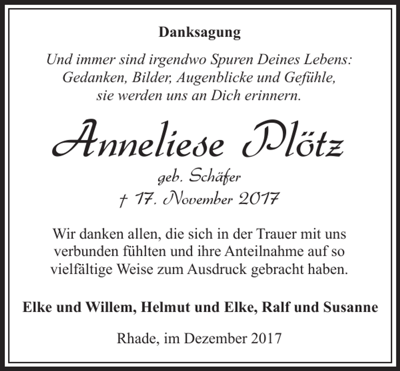 <p>Danksagung<br />Und immer sind irgendwo Spuren Deines Lebens:<br />Gedanken, Bilder, Augenblicke und Gefühle,<br />sie werden uns an Dich erinnern.</p><p>Anneliese Plötz<br />geb. Schäfer<br />† 17. November 2017</p><p>Wir danken allen, die sich in der Trauer mit uns<br />verbunden fühlten und ihre Anteilnahme auf so<br />vielfältige Weise zum Ausdruck gebracht haben.<br />Elke und Willem, Helmut und Elke, Ralf und Susanne<br />Rhade, im Dezember 2017</p>